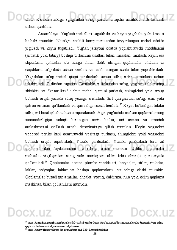 oladi.   Kerakli   shaklga   egilgandan   so'ng,   parcha   ortiqcha   namlikni   olib   tashlash
uchun quritiladi.
Assambleya.   Yog'och   mebellari   tugatilishi   va   keyin   yig'ilishi   yoki   teskari
bo'lishi   mumkin.   Noto'g'ri   shaklli   komponentlardan   tayyorlangan   mebel   odatda
yig'iladi   va   keyin   tugatiladi.   Yig'ish   jarayoni   odatda   yopishtiruvchi   moddalarni
(sintetik yoki tabiiy) boshqa birlashma usullari bilan, masalan, mixlash, keyin esa
shponlarni   qo'llashni   o'z   ichiga   oladi.   Sotib   olingan   qoplamalar   o'lcham   va
naqshlarni   to'g'rilash   uchun   kesiladi   va   sotib   olingan   sunta   bilan   yopishtiriladi.
Yig'ishdan   so'ng   mebel   qismi   pardozlash   uchun   silliq   sirtni   ta'minlash   uchun
tekshiriladi.   Oldindan   tugatish.   Dastlabki   silliqlashdan   so'ng,   yog'och   tolalarining
shishishi   va   "ko'tarilishi"   uchun   mebel   qismini   purkash,   shimgichni   yoki   suvga
botirish   orqali   yanada   silliq   yuzaga   erishiladi.   Sirt   quriganidan   so'ng,   elim   yoki
qatron eritmasi qo'llaniladi va quritishga ruxsat beriladi. 25
 Keyin ko'tarilgan tolalar
silliq sirt hosil qilish uchun zımparalanadi. Agar yog'ochda ma'lum qoplamalarning
samaradorligiga   xalaqit   beradigan   rozin   bo'lsa,   uni   aseton   va   ammiak
aralashmasini   qo'llash   orqali   derozinatsiya   qilish   mumkin.   Keyin   yog'ochni
vodorod   periks   kabi   oqartiruvchi   vositaga   purkash,   shimgichni   yoki   yog'ochni
botirish   orqali   oqartiriladi.   Yuzaki   pardozlash.   Yuzaki   pardozlash   turli   xil
qoplamalardan   foydalanishni   o'z   ichiga   olishi   mumkin.   Ushbu   qoplamalar
mahsulot   yig'ilgandan   so'ng   yoki   montajdan   oldin   tekis   chiziqli   operatsiyada
qo'llaniladi. 26
  Qoplamalar   odatda   plomba   moddalari,   bo'yoqlar,   sirlar,   muhrlar,
laklar,   bo'yoqlar,   laklar   va   boshqa   qoplamalarni   o'z   ichiga   olishi   mumkin.
Qoplamalar buzadigan amallar, cho'tka, yostiq, daldırma, rulo yoki oqim qoplama
mashinasi bilan qo'llanilishi mumkin.
25
 https://translate.google.com/translate?hl=ru&sl=uz&u=https://oefen.uz/uz/documents/slaydlar/umumiy/yog-ochni-
qayta-ishlash-sanoati&prev=search&pto=aue
26
 https://www.iloencyclopaedia.org/uz/part-xiii-12343/woodworking
28 