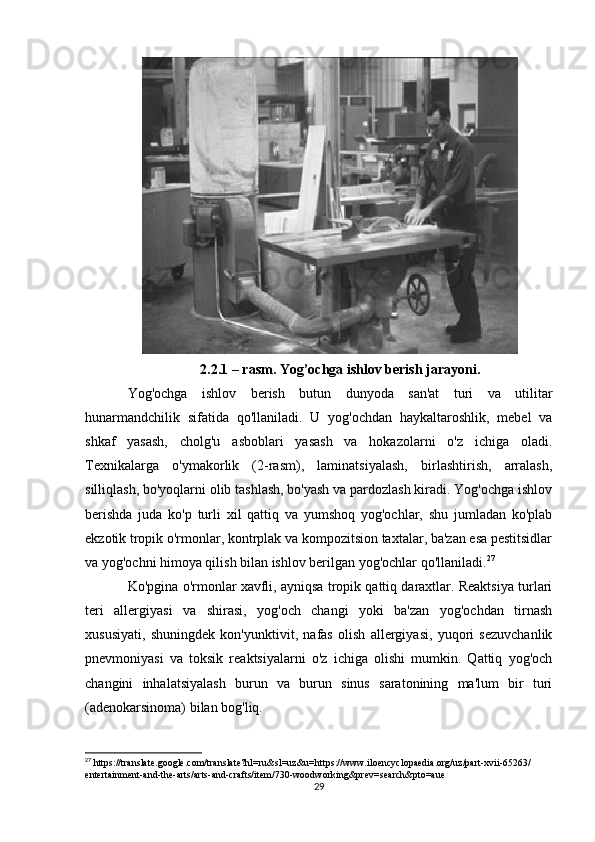 2.2.1 – rasm. Yog’ochga ishlov berish jarayoni.
Yog'ochga   ishlov   berish   butun   dunyoda   san'at   turi   va   utilitar
hunarmandchilik   sifatida   qo'llaniladi.   U   yog'ochdan   haykaltaroshlik,   mebel   va
shkaf   yasash,   cholg'u   asboblari   yasash   va   hokazolarni   o'z   ichiga   oladi.
Texnikalarga   o'ymakorlik   (2-rasm),   laminatsiyalash,   birlashtirish,   arralash,
silliqlash, bo'yoqlarni olib tashlash, bo'yash va pardozlash kiradi. Yog'ochga ishlov
berishda   juda   ko'p   turli   xil   qattiq   va   yumshoq   yog'ochlar,   shu   jumladan   ko'plab
ekzotik tropik o'rmonlar, kontrplak va kompozitsion taxtalar, ba'zan esa pestitsidlar
va yog'ochni himoya qilish bilan ishlov berilgan yog'ochlar qo'llaniladi. 27
Ko'pgina o'rmonlar xavfli, ayniqsa tropik qattiq daraxtlar. Reaktsiya turlari
teri   allergiyasi   va   shirasi,   yog'och   changi   yoki   ba'zan   yog'ochdan   tirnash
xususiyati,   shuningdek   kon'yunktivit,   nafas   olish   allergiyasi,   yuqori   sezuvchanlik
pnevmoniyasi   va   toksik   reaktsiyalarni   o'z   ichiga   olishi   mumkin.   Qattiq   yog'och
changini   inhalatsiyalash   burun   va   burun   sinus   saratonining   ma'lum   bir   turi
(adenokarsinoma) bilan bog'liq.  
27
 https://translate.google.com/translate?hl=ru&sl=uz&u=https://www.iloencyclopaedia.org/uz/part-xvii-65263/
entertainment-and-the-arts/arts-and-crafts/item/730-woodworking&prev=search&pto=aue
29 