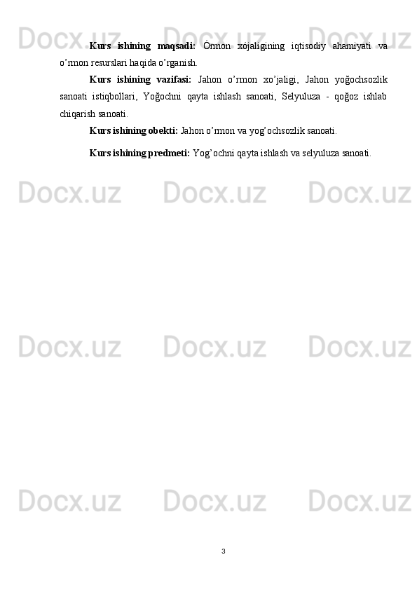 Kurs   ishining   maqsadi:   Órmon   xójaligining   iqtisodiy   ahamiyati   va
o’rmon resurslari haqida o’rganish. 
Kurs   ishining   vazifasi:   Jahon   o’rmon   xo’jaligi,   Jahon   yoğochsozlik
sanoati   istiqbollari,   Yoğochni   qayta   ishlash   sanoati,   Selyuluza   -   qoğoz   ishlab
chiqarish sanoati. 
Kurs ishining obekti:  Jahon o’rmon va yog’ochsozlik sanoati.
Kurs ishining predmeti:  Yog’ochni qayta ishlash va   selyuluza sanoati. 
 
3 