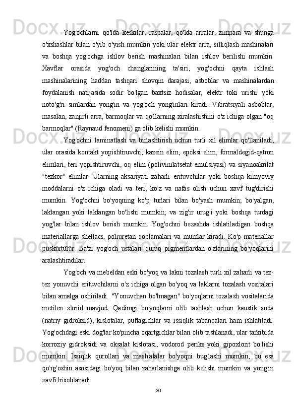 Yog'ochlarni   qo'lda   keskilar,   raspalar,   qo'lda   arralar,   zımpara   va   shunga
o'xshashlar   bilan   o'yib   o'yish   mumkin   yoki   ular   elektr   arra,   silliqlash   mashinalari
va   boshqa   yog'ochga   ishlov   berish   mashinalari   bilan   ishlov   berilishi   mumkin.
Xavflar   orasida   yog'och   changlarining   ta'siri,   yog'ochni   qayta   ishlash
mashinalarining   haddan   tashqari   shovqin   darajasi,   asboblar   va   mashinalardan
foydalanish   natijasida   sodir   bo'lgan   baxtsiz   hodisalar,   elektr   toki   urishi   yoki
noto'g'ri   simlardan   yong'in   va   yog'och   yong'inlari   kiradi.   Vibratsiyali   asboblar,
masalan, zanjirli arra, barmoqlar va qo'llarning xiralashishini  o'z ichiga olgan "oq
barmoqlar" (Raynaud fenomeni) ga olib kelishi mumkin.
Yog'ochni   laminatlash   va   birlashtirish   uchun   turli   xil   elimlar   qo'llaniladi,
ular   orasida   kontakt   yopishtiruvchi,   kazein   elim,  epoksi   elim,   formaldegid-qatron
elimlari,   teri   yopishtiruvchi,   oq   elim   (polivinilatsetat   emulsiyasi)   va   siyanoakrilat
"tezkor"   elimlar.   Ularning   aksariyati   zaharli   erituvchilar   yoki   boshqa   kimyoviy
moddalarni   o'z   ichiga   oladi   va   teri,   ko'z   va   nafas   olish   uchun   xavf   tug'dirishi
mumkin.   Yog'ochni   bo'yoqning   ko'p   turlari   bilan   bo'yash   mumkin;   bo'yalgan,
laklangan   yoki   laklangan   bo'lishi   mumkin;   va   zig'ir   urug'i   yoki   boshqa   turdagi
yog'lar   bilan   ishlov   berish   mumkin.   Yog'ochni   bezashda   ishlatiladigan   boshqa
materiallarga   shellacs,   poliuretan   qoplamalari   va   mumlar   kiradi.   Ko'p   materiallar
püskürtülür.   Ba'zi   yog'och   ustalari   quruq   pigmentlardan   o'zlarining   bo'yoqlarini
aralashtiradilar.
Yog'och va mebeldan eski bo'yoq va lakni tozalash turli xil zaharli va tez-
tez   yonuvchi   erituvchilarni   o'z   ichiga   olgan   bo'yoq   va   laklarni   tozalash   vositalari
bilan amalga  oshiriladi.  "Yonuvchan  bo'lmagan"  bo'yoqlarni  tozalash  vositalarida
metilen   xlorid   mavjud.   Qadimgi   bo'yoqlarni   olib   tashlash   uchun   kaustik   soda
(natriy   gidroksid),   kislotalar,   puflagichlar   va   issiqlik   tabancalari   ham   ishlatiladi.
Yog'ochdagi eski dog'lar ko'pincha oqartgichlar bilan olib tashlanadi, ular tarkibida
korroziy   gidroksidi   va   oksalat   kislotasi,   vodorod   periks   yoki   gipoxlorit   bo'lishi
mumkin.   Issiqlik   qurollari   va   mash'alalar   bo'yoqni   bug'lashi   mumkin,   bu   esa
qo'rg'oshin   asosidagi   bo'yoq   bilan   zaharlanishga   olib   kelishi   mumkin   va   yong'in
xavfi hisoblanadi.
30 