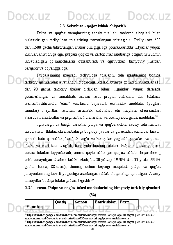 2.3  Selyuluza - qoğoz ishlab chiqarish
Pulpa   va   qog'oz   varaqlarining   asosiy   tuzilishi   vodorod   aloqalari   bilan
birlashtirilgan   tsellyuloza   tolalarining   namatlangan   to'shagidir.   Tsellyuloza   600
dan 1,500 gacha takrorlangan shakar birligiga ega polisakkariddir. Elyaflar yuqori
kuchlanish kuchiga ega, pulpani qog'oz va karton mahsulotlariga o'zgartirish uchun
ishlatiladigan   qo'shimchalarni   o'zlashtiradi   va   egiluvchan,   kimyoviy   jihatdan
barqaror va oq rangga ega.  
Pulpalashning   maqsadi   tsellyuloza   tolalarini   tola   manbaining   boshqa
tarkibiy qismlaridan ajratishdir. Yog'ochga  kelsak, bularga gemitsellyulozalar  (15
dan   90   gacha   takroriy   shakar   birliklari   bilan),   ligninlar   (yuqori   darajada
polimerlangan   va   murakkab,   asosan   fenil   propan   birliklari;   ular   tolalarni
tsementlashtiruvchi   "elim"   vazifasini   bajaradi),   ekstraktiv   moddalar   (yog'lar,
mumlar)   ,   spirtlar,   fenollar,   aromatik   kislotalar,   efir   moylari,   oleorezinlar,
stearollar, alkaloidlar va pigmentlar), minerallar va boshqa noorganik moddalar. 28
Ignabargli   va   bargli   daraxtlar   pulpa   va   qog'oz   uchun   asosiy   tola   manbai
hisoblanadi. Ikkilamchi manbalarga bug'doy, javdar va guruchdan somonlar kiradi;
qamish   kabi   qamishlar;   bambuk,   zig'ir   va   kanopdan   yog'ochli   poyalar;   va   paxta,
abaka   va   sisal   kabi   urug'lik,   barg   yoki   boshoq   tolalari.   Pulpaning   asosiy   qismi
bokira   toladan   tayyorlanadi,   ammo   qayta   ishlangan   qog'oz   ishlab   chiqarishning
ortib borayotgan ulushini tashkil  etadi, bu 20 yildagi 1970% dan 33 yilda 1991%
gacha.   tonna,   88-rasm);   shuning   uchun   keyingi   maqolada   pulpa   va   qog'oz
jarayonlarining tavsifi yog'ochga asoslangan ishlab chiqarishga qaratilgan. Asosiy
tamoyillar boshqa tolalarga ham tegishli. 29
2.3.1 – rasm. Pulpa va qog'oz tolasi manbalarining kimyoviy tarkibiy qismlari
(%)
Yumshoq  Qattiq  Somon Bambukdan Paxta
28
 https://translate.google.com/translate?hl=ru&sl=uz&u=https://www.iloencyclopaedia.org/uz/part-xvii-65263/
entertainment-and-the-arts/arts-and-crafts/item/730-woodworking&prev=search&pto=aue
29
 https://translate.google.com/translate?hl=ru&sl=uz&u=https://www.iloencyclopaedia.org/uz/part-xvii-65263/
entertainment-and-the-arts/arts-and-crafts/item/730-woodworking&prev=search&pto=aue
31 