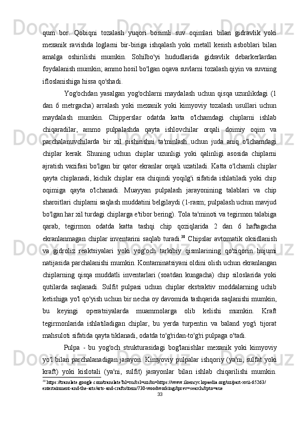 qum   bor.   Qobiqni   tozalash   yuqori   bosimli   suv   oqimlari   bilan   gidravlik   yoki
mexanik   ravishda   loglarni   bir-biriga   ishqalash   yoki   metall   kesish   asboblari   bilan
amalga   oshirilishi   mumkin.   Sohilbo'yi   hududlarida   gidravlik   debarkerlardan
foydalanish mumkin; ammo hosil bo'lgan oqava suvlarni tozalash qiyin va suvning
ifloslanishiga hissa qo'shadi.
Yog'ochdan   yasalgan   yog'ochlarni   maydalash   uchun   qisqa   uzunlikdagi   (1
dan   6   metrgacha)   arralash   yoki   mexanik   yoki   kimyoviy   tozalash   usullari   uchun
maydalash   mumkin.   Chipperslar   odatda   katta   o'lchamdagi   chiplarni   ishlab
chiqaradilar,   ammo   pulpalashda   qayta   ishlovchilar   orqali   doimiy   oqim   va
parchalanuvchilarda   bir   xil   pishirishni   ta'minlash   uchun   juda   aniq   o'lchamdagi
chiplar   kerak.   Shuning   uchun   chiplar   uzunligi   yoki   qalinligi   asosida   chiplarni
ajratish vazifasi bo'lgan bir qator ekranlar orqali uzatiladi. Katta o'lchamli  chiplar
qayta  chiplanadi,  kichik  chiplar  esa   chiqindi   yoqilg'i   sifatida  ishlatiladi  yoki  chip
oqimiga   qayta   o'lchanadi.   Muayyan   pulpalash   jarayonining   talablari   va   chip
sharoitlari chiplarni saqlash muddatini belgilaydi (1-rasm; pulpalash uchun mavjud
bo'lgan har xil turdagi chiplarga e'tibor bering). Tola ta'minoti va tegirmon talabiga
qarab,   tegirmon   odatda   katta   tashqi   chip   qoziqlarida   2   dan   6   haftagacha
ekranlanmagan   chiplar   inventarini   saqlab   turadi. 30
  Chipslar   avtomatik   oksidlanish
va   gidroliz   reaktsiyalari   yoki   yog'och   tarkibiy   qismlarining   qo'ziqorin   hujumi
natijasida parchalanishi mumkin. Kontaminatsiyani oldini olish uchun ekranlangan
chiplarning   qisqa   muddatli   inventarlari   (soatdan   kungacha)   chip   siloslarida   yoki
qutilarda   saqlanadi.   Sulfit   pulpasi   uchun   chiplar   ekstraktiv   moddalarning   uchib
ketishiga yo'l qo'yish uchun bir necha oy davomida tashqarida saqlanishi mumkin,
bu   keyingi   operatsiyalarda   muammolarga   olib   kelishi   mumkin.   Kraft
tegirmonlarida   ishlatiladigan   chiplar,   bu   yerda   turpentin   va   baland   yog'i   tijorat
mahsuloti sifatida qayta tiklanadi, odatda to'g'ridan-to'g'ri pulpaga o'tadi.
Pulpa   -   bu   yog'och   strukturasidagi   bog'lanishlar   mexanik   yoki   kimyoviy
yo'l bilan parchalanadigan jarayon. Kimyoviy pulpalar ishqoriy (ya'ni, sulfat yoki
kraft)   yoki   kislotali   (ya'ni,   sulfit)   jarayonlar   bilan   ishlab   chiqarilishi   mumkin.
30
 https://translate.google.com/translate?hl=ru&sl=uz&u=https://www.iloencyclopaedia.org/uz/part-xvii-65263/
entertainment-and-the-arts/arts-and-crafts/item/730-woodworking&prev=search&pto=aue
33 