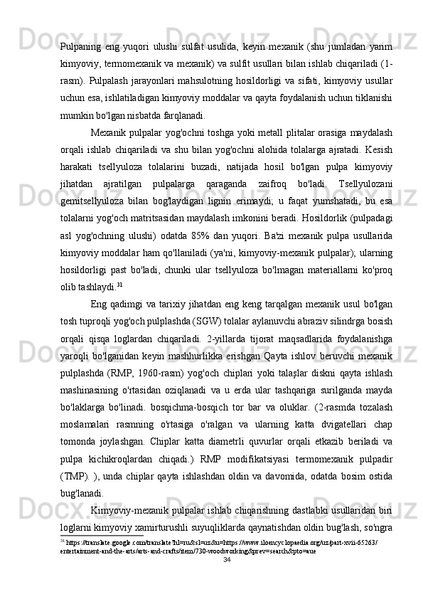 Pulpaning   eng   yuqori   ulushi   sulfat   usulida,   keyin   mexanik   (shu   jumladan   yarim
kimyoviy, termomexanik va mexanik) va sulfit usullari bilan ishlab chiqariladi (1-
rasm).  Pulpalash  jarayonlari  mahsulotning   hosildorligi  va   sifati,  kimyoviy  usullar
uchun esa, ishlatiladigan kimyoviy moddalar va qayta foydalanish uchun tiklanishi
mumkin bo'lgan nisbatda farqlanadi.
Mexanik pulpalar  yog'ochni  toshga yoki  metall  plitalar orasiga  maydalash
orqali   ishlab   chiqariladi   va   shu   bilan   yog'ochni   alohida   tolalarga   ajratadi.   Kesish
harakati   tsellyuloza   tolalarini   buzadi,   natijada   hosil   bo'lgan   pulpa   kimyoviy
jihatdan   ajratilgan   pulpalarga   qaraganda   zaifroq   bo'ladi.   Tsellyulozani
gemitsellyuloza   bilan   bog'laydigan   lignin   erimaydi;   u   faqat   yumshatadi,   bu   esa
tolalarni yog'och matritsasidan maydalash imkonini beradi. Hosildorlik (pulpadagi
asl   yog'ochning   ulushi)   odatda   85%   dan   yuqori.   Ba'zi   mexanik   pulpa   usullarida
kimyoviy moddalar ham qo'llaniladi (ya'ni, kimyoviy-mexanik pulpalar); ularning
hosildorligi   past   bo'ladi,   chunki   ular   tsellyuloza   bo'lmagan   materiallarni   ko'proq
olib tashlaydi. 31
Eng  qadimgi  va  tarixiy  jihatdan  eng  keng  tarqalgan  mexanik  usul   bo'lgan
tosh tuproqli yog'och pulplashda (SGW) tolalar aylanuvchi abraziv silindrga bosish
orqali   qisqa   loglardan   chiqariladi.   2-yillarda   tijorat   maqsadlarida   foydalanishga
yaroqli   bo'lganidan   keyin   mashhurlikka   erishgan   Qayta   ishlov   beruvchi   mexanik
pulplashda   (RMP,   1960-rasm)   yog'och   chiplari   yoki   talaşlar   diskni   qayta   ishlash
mashinasining   o'rtasidan   oziqlanadi   va   u   erda   ular   tashqariga   surilganda   mayda
bo'laklarga   bo'linadi.   bosqichma-bosqich   tor   bar   va   oluklar.   (2-rasmda   tozalash
moslamalari   rasmning   o'rtasiga   o'ralgan   va   ularning   katta   dvigatellari   chap
tomonda   joylashgan.   Chiplar   katta   diametrli   quvurlar   orqali   etkazib   beriladi   va
pulpa   kichikroqlardan   chiqadi.)   RMP   modifikatsiyasi   termomexanik   pulpadir
(TMP).   ),   unda   chiplar   qayta   ishlashdan   oldin   va   davomida,   odatda   bosim   ostida
bug'lanadi.
Kimyoviy-mexanik pulpalar ishlab chiqarishning dastlabki usullaridan biri
loglarni kimyoviy xamirturushli suyuqliklarda qaynatishdan oldin bug'lash, so'ngra
31
 https://translate.google.com/translate?hl=ru&sl=uz&u=https://www.iloencyclopaedia.org/uz/part-xvii-65263/
entertainment-and-the-arts/arts-and-crafts/item/730-woodworking&prev=search&pto=aue
34 