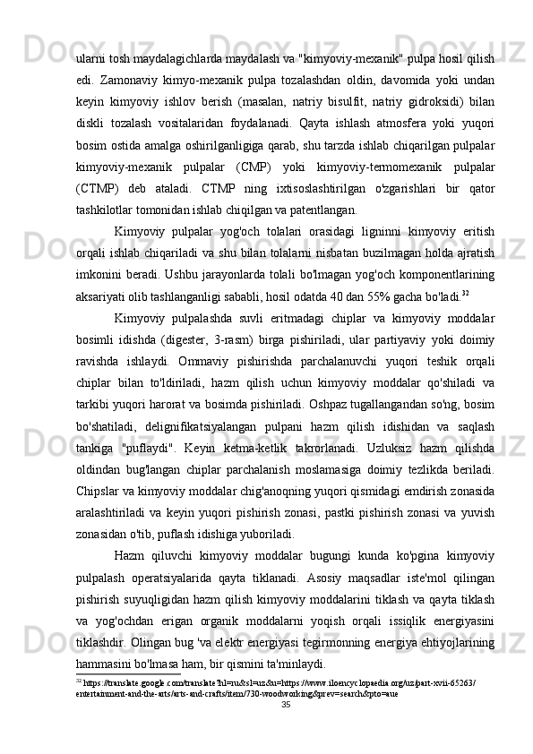 ularni tosh maydalagichlarda maydalash va "kimyoviy-mexanik" pulpa hosil qilish
edi.   Zamonaviy   kimyo-mexanik   pulpa   tozalashdan   oldin,   davomida   yoki   undan
keyin   kimyoviy   ishlov   berish   (masalan,   natriy   bisulfit,   natriy   gidroksidi)   bilan
diskli   tozalash   vositalaridan   foydalanadi.   Qayta   ishlash   atmosfera   yoki   yuqori
bosim ostida amalga oshirilganligiga qarab, shu tarzda ishlab chiqarilgan pulpalar
kimyoviy-mexanik   pulpalar   (CMP)   yoki   kimyoviy-termomexanik   pulpalar
(CTMP)   deb   ataladi.   CTMP   ning   ixtisoslashtirilgan   o'zgarishlari   bir   qator
tashkilotlar tomonidan ishlab chiqilgan va patentlangan.
Kimyoviy   pulpalar   yog'och   tolalari   orasidagi   ligninni   kimyoviy   eritish
orqali  ishlab   chiqariladi   va  shu  bilan  tolalarni   nisbatan   buzilmagan   holda  ajratish
imkonini   beradi.  Ushbu   jarayonlarda   tolali   bo'lmagan   yog'och   komponentlarining
aksariyati olib tashlanganligi sababli, hosil odatda 40 dan 55% gacha bo'ladi. 32
Kimyoviy   pulpalashda   suvli   eritmadagi   chiplar   va   kimyoviy   moddalar
bosimli   idishda   (digester,   3-rasm)   birga   pishiriladi,   ular   partiyaviy   yoki   doimiy
ravishda   ishlaydi.   Ommaviy   pishirishda   parchalanuvchi   yuqori   teshik   orqali
chiplar   bilan   to'ldiriladi,   hazm   qilish   uchun   kimyoviy   moddalar   qo'shiladi   va
tarkibi yuqori harorat va bosimda pishiriladi. Oshpaz tugallangandan so'ng, bosim
bo'shatiladi,   delignifikatsiyalangan   pulpani   hazm   qilish   idishidan   va   saqlash
tankiga   "puflaydi".   Keyin   ketma-ketlik   takrorlanadi.   Uzluksiz   hazm   qilishda
oldindan   bug'langan   chiplar   parchalanish   moslamasiga   doimiy   tezlikda   beriladi.
Chipslar va kimyoviy moddalar chig'anoqning yuqori qismidagi emdirish zonasida
aralashtiriladi   va   keyin   yuqori   pishirish   zonasi,   pastki   pishirish   zonasi   va   yuvish
zonasidan o'tib, puflash idishiga yuboriladi.
Hazm   qiluvchi   kimyoviy   moddalar   bugungi   kunda   ko'pgina   kimyoviy
pulpalash   operatsiyalarida   qayta   tiklanadi.   Asosiy   maqsadlar   iste'mol   qilingan
pishirish   suyuqligidan   hazm   qilish   kimyoviy   moddalarini   tiklash   va   qayta   tiklash
va   yog'ochdan   erigan   organik   moddalarni   yoqish   orqali   issiqlik   energiyasini
tiklashdir. Olingan bug 'va elektr energiyasi tegirmonning energiya ehtiyojlarining
hammasini bo'lmasa ham, bir qismini ta'minlaydi.
32
 https://translate.google.com/translate?hl=ru&sl=uz&u=https://www.iloencyclopaedia.org/uz/part-xvii-65263/
entertainment-and-the-arts/arts-and-crafts/item/730-woodworking&prev=search&pto=aue
35 