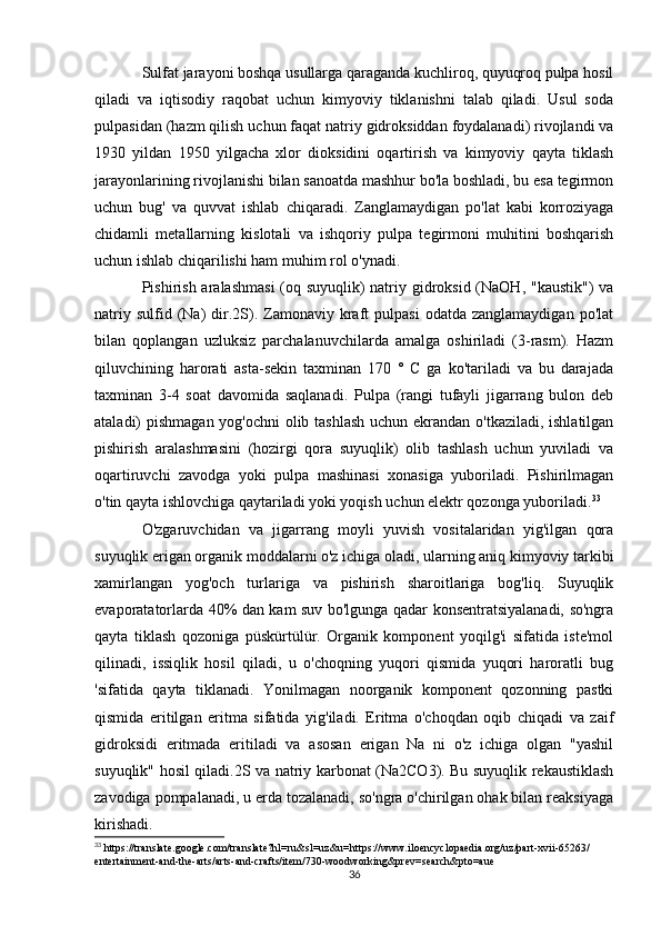 Sulfat jarayoni boshqa usullarga qaraganda kuchliroq, quyuqroq pulpa hosil
qiladi   va   iqtisodiy   raqobat   uchun   kimyoviy   tiklanishni   talab   qiladi.   Usul   soda
pulpasidan (hazm qilish uchun faqat natriy gidroksiddan foydalanadi) rivojlandi va
1930   yildan   1950   yilgacha   xlor   dioksidini   oqartirish   va   kimyoviy   qayta   tiklash
jarayonlarining rivojlanishi bilan sanoatda mashhur bo'la boshladi, bu esa tegirmon
uchun   bug'   va   quvvat   ishlab   chiqaradi.   Zanglamaydigan   po'lat   kabi   korroziyaga
chidamli   metallarning   kislotali   va   ishqoriy   pulpa   tegirmoni   muhitini   boshqarish
uchun ishlab chiqarilishi ham muhim rol o'ynadi.
Pishirish aralashmasi  (oq suyuqlik)  natriy gidroksid (NaOH, "kaustik")  va
natriy  sulfid  (Na)   dir.2S).  Zamonaviy  kraft   pulpasi  odatda  zanglamaydigan   po'lat
bilan   qoplangan   uzluksiz   parchalanuvchilarda   amalga   oshiriladi   (3-rasm).   Hazm
qiluvchining   harorati   asta-sekin   taxminan   170   °   C   ga   ko'tariladi   va   bu   darajada
taxminan   3-4   soat   davomida   saqlanadi.   Pulpa   (rangi   tufayli   jigarrang   bulon   deb
ataladi) pishmagan yog'ochni  olib tashlash  uchun ekrandan o'tkaziladi, ishlatilgan
pishirish   aralashmasini   (hozirgi   qora   suyuqlik)   olib   tashlash   uchun   yuviladi   va
oqartiruvchi   zavodga   yoki   pulpa   mashinasi   xonasiga   yuboriladi.   Pishirilmagan
o'tin qayta ishlovchiga qaytariladi yoki yoqish uchun elektr qozonga yuboriladi. 33
O'zgaruvchidan   va   jigarrang   moyli   yuvish   vositalaridan   yig'ilgan   qora
suyuqlik erigan organik moddalarni o'z ichiga oladi, ularning aniq kimyoviy tarkibi
xamirlangan   yog'och   turlariga   va   pishirish   sharoitlariga   bog'liq.   Suyuqlik
evaporatatorlarda 40% dan kam suv bo'lgunga qadar konsentratsiyalanadi, so'ngra
qayta   tiklash   qozoniga   püskürtülür.   Organik   komponent   yoqilg'i   sifatida   iste'mol
qilinadi,   issiqlik   hosil   qiladi,   u   o'choqning   yuqori   qismida   yuqori   haroratli   bug
'sifatida   qayta   tiklanadi.   Yonilmagan   noorganik   komponent   qozonning   pastki
qismida   eritilgan   eritma   sifatida   yig'iladi.   Eritma   o'choqdan   oqib   chiqadi   va   zaif
gidroksidi   eritmada   eritiladi   va   asosan   erigan   Na   ni   o'z   ichiga   olgan   "yashil
suyuqlik" hosil qiladi.2S va natriy karbonat (Na2CO3). Bu suyuqlik rekaustiklash
zavodiga pompalanadi, u erda tozalanadi, so'ngra o'chirilgan ohak bilan reaksiyaga
kirishadi.
33
 https://translate.google.com/translate?hl=ru&sl=uz&u=https://www.iloencyclopaedia.org/uz/part-xvii-65263/
entertainment-and-the-arts/arts-and-crafts/item/730-woodworking&prev=search&pto=aue
36 