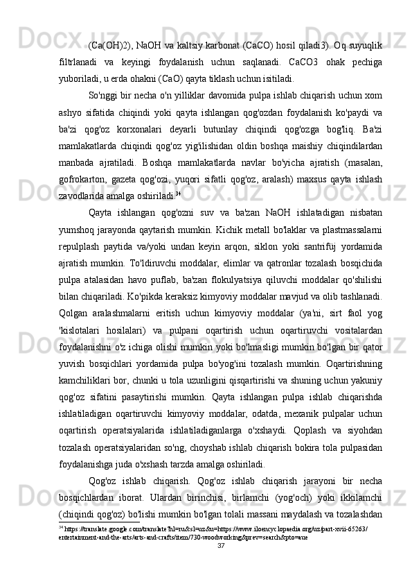 (Ca(OH)2), NaOH va kaltsiy karbonat (CaCO) hosil qiladi3). Oq suyuqlik
filtrlanadi   va   keyingi   foydalanish   uchun   saqlanadi.   CaCO3   ohak   pechiga
yuboriladi, u erda ohakni (CaO) qayta tiklash uchun isitiladi.
So'nggi bir necha o'n yilliklar davomida pulpa ishlab chiqarish uchun xom
ashyo   sifatida   chiqindi   yoki   qayta   ishlangan   qog'ozdan   foydalanish   ko'paydi   va
ba'zi   qog'oz   korxonalari   deyarli   butunlay   chiqindi   qog'ozga   bog'liq.   Ba'zi
mamlakatlarda   chiqindi   qog'oz   yig'ilishidan   oldin   boshqa   maishiy   chiqindilardan
manbada   ajratiladi.   Boshqa   mamlakatlarda   navlar   bo'yicha   ajratish   (masalan,
gofrokarton,   gazeta   qog'ozi,   yuqori   sifatli   qog'oz,   aralash)   maxsus   qayta   ishlash
zavodlarida amalga oshiriladi. 34
Qayta   ishlangan   qog'ozni   suv   va   ba'zan   NaOH   ishlatadigan   nisbatan
yumshoq jarayonda qaytarish mumkin. Kichik metall  bo'laklar  va plastmassalarni
repulplash   paytida   va/yoki   undan   keyin   arqon,   siklon   yoki   santrifüj   yordamida
ajratish   mumkin.   To'ldiruvchi   moddalar,   elimlar   va   qatronlar   tozalash   bosqichida
pulpa   atalasidan   havo   puflab,   ba'zan   flokulyatsiya   qiluvchi   moddalar   qo'shilishi
bilan chiqariladi. Ko'pikda keraksiz kimyoviy moddalar mavjud va olib tashlanadi.
Qolgan   aralashmalarni   eritish   uchun   kimyoviy   moddalar   (ya'ni,   sirt   faol   yog
'kislotalari   hosilalari)   va   pulpani   oqartirish   uchun   oqartiruvchi   vositalardan
foydalanishni o'z ichiga olishi mumkin yoki bo'lmasligi mumkin bo'lgan bir qator
yuvish   bosqichlari   yordamida   pulpa   bo'yog'ini   tozalash   mumkin.   Oqartirishning
kamchiliklari bor, chunki u tola uzunligini qisqartirishi va shuning uchun yakuniy
qog'oz   sifatini   pasaytirishi   mumkin.   Qayta   ishlangan   pulpa   ishlab   chiqarishda
ishlatiladigan   oqartiruvchi   kimyoviy   moddalar,   odatda,   mexanik   pulpalar   uchun
oqartirish   operatsiyalarida   ishlatiladiganlarga   o'xshaydi.   Qoplash   va   siyohdan
tozalash operatsiyalaridan so'ng, choyshab ishlab chiqarish bokira tola pulpasidan
foydalanishga juda o'xshash tarzda amalga oshiriladi.
Qog'oz   ishlab   chiqarish.   Qog'oz   ishlab   chiqarish   jarayoni   bir   necha
bosqichlardan   iborat.   Ulardan   birinchisi,   birlamchi   (yog'och)   yoki   ikkilamchi
(chiqindi qog'oz) bo'lishi mumkin bo'lgan tolali massani maydalash va tozalashdan
34
 https://translate.google.com/translate?hl=ru&sl=uz&u=https://www.iloencyclopaedia.org/uz/part-xvii-65263/
entertainment-and-the-arts/arts-and-crafts/item/730-woodworking&prev=search&pto=aue
37 