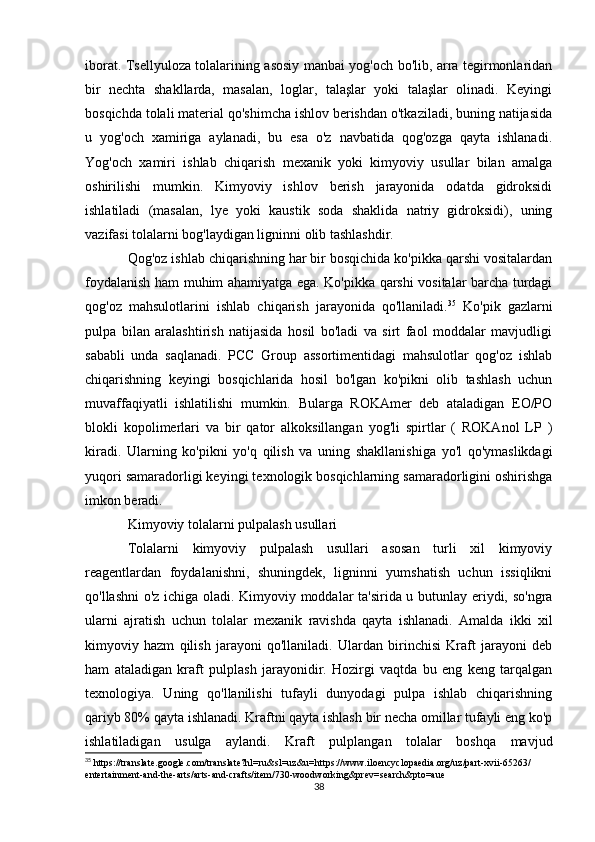 iborat. Tsellyuloza tolalarining asosiy manbai yog'och bo'lib, arra tegirmonlaridan
bir   nechta   shakllarda,   masalan,   loglar,   talaşlar   yoki   talaşlar   olinadi.   Keyingi
bosqichda tolali material qo'shimcha ishlov berishdan o'tkaziladi, buning natijasida
u   yog'och   xamiriga   aylanadi,   bu   esa   o'z   navbatida   qog'ozga   qayta   ishlanadi.
Yog'och   xamiri   ishlab   chiqarish   mexanik   yoki   kimyoviy   usullar   bilan   amalga
oshirilishi   mumkin.   Kimyoviy   ishlov   berish   jarayonida   odatda   gidroksidi
ishlatiladi   (masalan,   lye   yoki   kaustik   soda   shaklida   natriy   gidroksidi),   uning
vazifasi tolalarni bog'laydigan ligninni olib tashlashdir.
Qog'oz ishlab chiqarishning har bir bosqichida ko'pikka qarshi vositalardan
foydalanish ham muhim ahamiyatga ega. Ko'pikka qarshi vositalar barcha turdagi
qog'oz   mahsulotlarini   ishlab   chiqarish   jarayonida   qo'llaniladi. 35
  Ko'pik   gazlarni
pulpa   bilan   aralashtirish   natijasida   hosil   bo'ladi   va   sirt   faol   moddalar   mavjudligi
sababli   unda   saqlanadi.   PCC   Group   assortimentidagi   mahsulotlar   qog'oz   ishlab
chiqarishning   keyingi   bosqichlarida   hosil   bo'lgan   ko'pikni   olib   tashlash   uchun
muvaffaqiyatli   ishlatilishi   mumkin.   Bularga   ROKAmer   deb   ataladigan   EO/PO
blokli   kopolimerlari   va   bir   qator   alkoksillangan   yog'li   spirtlar   (   ROKAnol   LP   )
kiradi.   Ularning   ko'pikni   yo'q   qilish   va   uning   shakllanishiga   yo'l   qo'ymaslikdagi
yuqori samaradorligi keyingi texnologik bosqichlarning samaradorligini oshirishga
imkon beradi.
Kimyoviy tolalarni pulpalash usullari
Tolalarni   kimyoviy   pulpalash   usullari   asosan   turli   xil   kimyoviy
reagentlardan   foydalanishni,   shuningdek,   ligninni   yumshatish   uchun   issiqlikni
qo'llashni o'z ichiga oladi. Kimyoviy moddalar ta'sirida u butunlay eriydi, so'ngra
ularni   ajratish   uchun   tolalar   mexanik   ravishda   qayta   ishlanadi.   Amalda   ikki   xil
kimyoviy   hazm   qilish   jarayoni   qo'llaniladi.   Ulardan   birinchisi   Kraft   jarayoni   deb
ham   ataladigan   kraft   pulplash   jarayonidir.   Hozirgi   vaqtda   bu   eng   keng   tarqalgan
texnologiya.   Uning   qo'llanilishi   tufayli   dunyodagi   pulpa   ishlab   chiqarishning
qariyb 80% qayta ishlanadi. Kraftni qayta ishlash bir necha omillar tufayli eng ko'p
ishlatiladigan   usulga   aylandi.   Kraft   pulplangan   tolalar   boshqa   mavjud
35
 https://translate.google.com/translate?hl=ru&sl=uz&u=https://www.iloencyclopaedia.org/uz/part-xvii-65263/
entertainment-and-the-arts/arts-and-crafts/item/730-woodworking&prev=search&pto=aue
38 