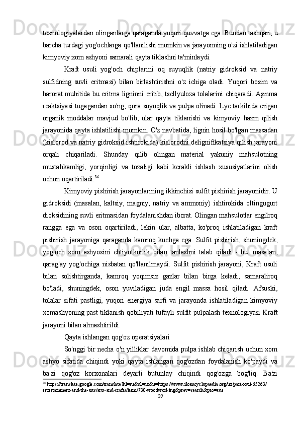 texnologiyalardan olinganlarga qaraganda yuqori quvvatga ega. Bundan tashqari, u
barcha turdagi yog'ochlarga qo'llanilishi mumkin va jarayonning o'zi ishlatiladigan
kimyoviy xom ashyoni samarali qayta tiklashni ta'minlaydi.
Kraft   usuli   yog'och   chiplarini   oq   suyuqlik   (natriy   gidroksid   va   natriy
sulfidning   suvli   eritmasi)   bilan   birlashtirishni   o'z   ichiga   oladi.   Yuqori   bosim   va
harorat muhitida bu eritma ligninni eritib, tsellyuloza tolalarini chiqaradi. Aşınma
reaktsiyasi tugagandan so'ng, qora suyuqlik va pulpa olinadi. Lye tarkibida erigan
organik   moddalar   mavjud   bo'lib,   ular   qayta   tiklanishi   va   kimyoviy   hazm   qilish
jarayonida qayta ishlatilishi mumkin. O'z navbatida, lignin hosil bo'lgan massadan
(kislorod va natriy gidroksid ishtirokida) kislorodni delignifikatsiya qilish jarayoni
orqali   chiqariladi.   Shunday   qilib   olingan   material   yakuniy   mahsulotning
mustahkamligi,   yorqinligi   va   tozaligi   kabi   kerakli   ishlash   xususiyatlarini   olish
uchun oqartiriladi. 36
Kimyoviy pishirish jarayonlarining ikkinchisi sulfit pishirish jarayonidir. U
gidroksidi   (masalan,   kaltsiy,   magniy,   natriy   va   ammoniy)   ishtirokida   oltingugurt
dioksidining suvli eritmasidan foydalanishdan iborat. Olingan mahsulotlar engilroq
rangga   ega   va   oson   oqartiriladi,   lekin   ular,   albatta,   ko'proq   ishlatiladigan   kraft
pishirish   jarayoniga   qaraganda   kamroq   kuchga   ega.   Sulfit   pishirish,   shuningdek,
yog'och   xom   ashyosini   ehtiyotkorlik   bilan   tanlashni   talab   qiladi   -   bu,   masalan,
qarag'ay   yog'ochiga   nisbatan   qo'llanilmaydi.   Sulfit   pishirish   jarayoni,   Kraft   usuli
bilan   solishtirganda,   kamroq   yoqimsiz   gazlar   bilan   birga   keladi,   samaraliroq
bo'ladi,   shuningdek,   oson   yuviladigan   juda   engil   massa   hosil   qiladi.   Afsuski,
tolalar   sifati   pastligi,   yuqori   energiya   sarfi   va   jarayonda   ishlatiladigan   kimyoviy
xomashyoning past tiklanish qobiliyati tufayli sulfit pulpalash texnologiyasi Kraft
jarayoni bilan almashtirildi.
Qayta ishlangan qog'oz operatsiyalari
So'nggi bir necha o'n yilliklar davomida pulpa ishlab chiqarish uchun xom
ashyo   sifatida   chiqindi   yoki   qayta   ishlangan   qog'ozdan   foydalanish   ko'paydi   va
ba'zi   qog'oz   korxonalari   deyarli   butunlay   chiqindi   qog'ozga   bog'liq.   Ba'zi
36
 https://translate.google.com/translate?hl=ru&sl=uz&u=https://www.iloencyclopaedia.org/uz/part-xvii-65263/
entertainment-and-the-arts/arts-and-crafts/item/730-woodworking&prev=search&pto=aue
39 