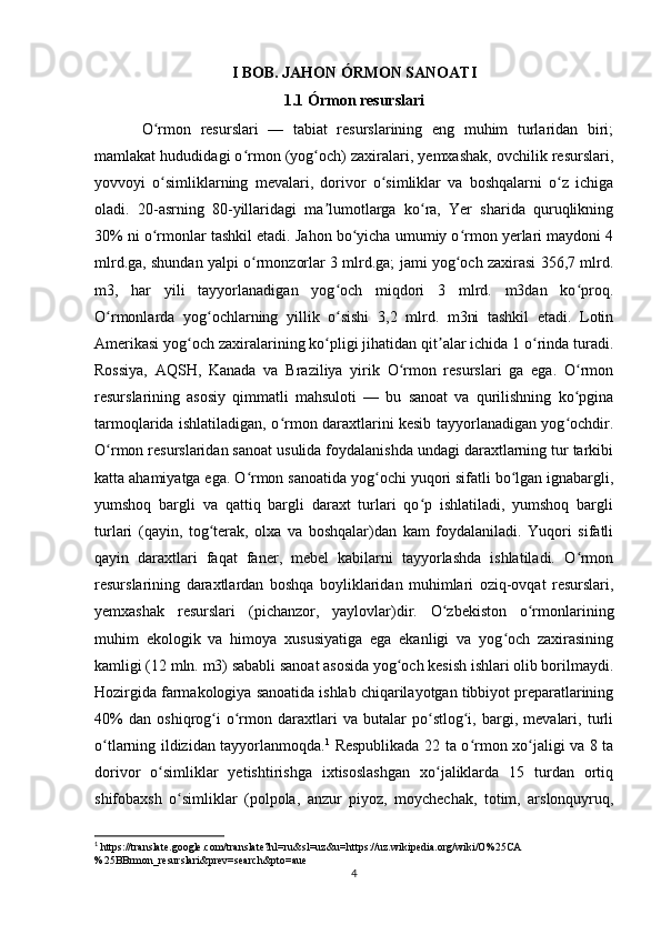 I BOB.  JAHON ÓRMON SANOATI
1.1 Órmon resurslari 
O rmon   resurslari   —   tabiat   resurslarining   eng   muhim   turlaridan   biri;ʻ
mamlakat hududidagi o rmon (yog och) zaxiralari, yemxashak, ovchilik resurslari,	
ʻ ʻ
yovvoyi   o simliklarning   mevalari,   dorivor   o simliklar   va   boshqalarni   o z   ichiga	
ʻ ʻ ʻ
oladi.   20-asrning   80-yillaridagi   ma lumotlarga   ko ra,   Yer   sharida   quruqlikning	
ʼ ʻ
30% ni o rmonlar tashkil etadi. Jahon bo yicha umumiy o rmon yerlari maydoni 4	
ʻ ʻ ʻ
mlrd.ga, shundan yalpi o rmonzorlar 3 mlrd.ga; jami yog och zaxirasi 356,7 mlrd.	
ʻ ʻ
m3,   har   yili   tayyorlanadigan   yog och   miqdori   3   mlrd.   m3dan   ko proq.	
ʻ ʻ
O rmonlarda   yog ochlarning   yillik   o sishi   3,2   mlrd.   m3ni   tashkil   etadi.   Lotin	
ʻ ʻ ʻ
Amerikasi yog och zaxiralarining ko pligi jihatidan qit alar ichida 1 o rinda turadi.	
ʻ ʻ ʼ ʻ
Rossiya,   AQSH,   Kanada   va   Braziliya   yirik   O rmon   resurslari   ga   ega.   O rmon	
ʻ ʻ
resurslarining   asosiy   qimmatli   mahsuloti   —   bu   sanoat   va   qurilishning   ko pgina	
ʻ
tarmoqlarida ishlatiladigan, o rmon daraxtlarini kesib tayyorlanadigan yog ochdir.	
ʻ ʻ
O rmon resurslaridan sanoat usulida foydalanishda undagi daraxtlarning tur tarkibi	
ʻ
katta ahamiyatga ega. O rmon sanoatida yog ochi yuqori sifatli bo lgan ignabargli,	
ʻ ʻ ʻ
yumshoq   bargli   va   qattiq   bargli   daraxt   turlari   qo p   ishlatiladi,   yumshoq   bargli	
ʻ
turlari   (qayin,   tog terak,   olxa   va   boshqalar)dan   kam   foydalaniladi.   Yuqori   sifatli	
ʻ
qayin   daraxtlari   faqat   faner,   mebel   kabilarni   tayyorlashda   ishlatiladi.   O rmon	
ʻ
resurslarining   daraxtlardan   boshqa   boyliklaridan   muhimlari   oziq-ovqat   resurslari,
yemxashak   resurslari   (pichanzor,   yaylovlar)dir.   O zbekiston   o rmonlarining	
ʻ ʻ
muhim   ekologik   va   himoya   xususiyatiga   ega   ekanligi   va   yog och   zaxirasining	
ʻ
kamligi (12 mln. m3) sababli sanoat asosida yog och kesish ishlari olib borilmaydi.	
ʻ
Hozirgida farmakologiya sanoatida ishlab chiqarilayotgan tibbiyot preparatlarining
40%   dan   oshiqrog i   o rmon   daraxtlari   va   butalar   po stlog i,   bargi,   mevalari,   turli	
ʻ ʻ ʻ ʻ
o tlarning ildizidan tayyorlanmoqda.	
ʻ 1
  Respublikada 22 ta o rmon xo jaligi va 8 ta	ʻ ʻ
dorivor   o simliklar   yetishtirishga   ixtisoslashgan   xo jaliklarda   15   turdan   ortiq	
ʻ ʻ
shifobaxsh   o simliklar   (polpola,   anzur   piyoz,   moychechak,   totim,   arslonquyruq,	
ʻ
1
 https://translate.google.com/translate?hl=ru&sl=uz&u=https://uz.wikipedia.org/wiki/O%25CA
%25BBrmon_resurslari&prev=search&pto=aue
4 