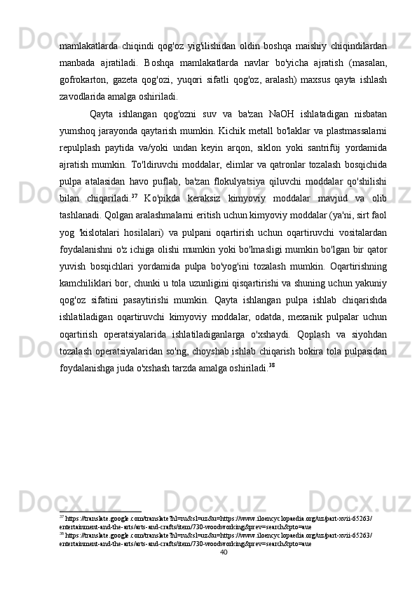 mamlakatlarda   chiqindi   qog'oz   yig'ilishidan   oldin   boshqa   maishiy   chiqindilardan
manbada   ajratiladi.   Boshqa   mamlakatlarda   navlar   bo'yicha   ajratish   (masalan,
gofrokarton,   gazeta   qog'ozi,   yuqori   sifatli   qog'oz,   aralash)   maxsus   qayta   ishlash
zavodlarida amalga oshiriladi.
Qayta   ishlangan   qog'ozni   suv   va   ba'zan   NaOH   ishlatadigan   nisbatan
yumshoq jarayonda qaytarish mumkin. Kichik metall  bo'laklar  va plastmassalarni
repulplash   paytida   va/yoki   undan   keyin   arqon,   siklon   yoki   santrifüj   yordamida
ajratish   mumkin.   To'ldiruvchi   moddalar,   elimlar   va   qatronlar   tozalash   bosqichida
pulpa   atalasidan   havo   puflab,   ba'zan   flokulyatsiya   qiluvchi   moddalar   qo'shilishi
bilan   chiqariladi. 37
  Ko'pikda   keraksiz   kimyoviy   moddalar   mavjud   va   olib
tashlanadi. Qolgan aralashmalarni eritish uchun kimyoviy moddalar (ya'ni, sirt faol
yog   'kislotalari   hosilalari)   va   pulpani   oqartirish   uchun   oqartiruvchi   vositalardan
foydalanishni o'z ichiga olishi mumkin yoki bo'lmasligi mumkin bo'lgan bir qator
yuvish   bosqichlari   yordamida   pulpa   bo'yog'ini   tozalash   mumkin.   Oqartirishning
kamchiliklari bor, chunki u tola uzunligini qisqartirishi va shuning uchun yakuniy
qog'oz   sifatini   pasaytirishi   mumkin.   Qayta   ishlangan   pulpa   ishlab   chiqarishda
ishlatiladigan   oqartiruvchi   kimyoviy   moddalar,   odatda,   mexanik   pulpalar   uchun
oqartirish   operatsiyalarida   ishlatiladiganlarga   o'xshaydi.   Qoplash   va   siyohdan
tozalash operatsiyalaridan so'ng, choyshab ishlab chiqarish bokira tola pulpasidan
foydalanishga juda o'xshash tarzda amalga oshiriladi. 38
37
 https://translate.google.com/translate?hl=ru&sl=uz&u=https://www.iloencyclopaedia.org/uz/part-xvii-65263/
entertainment-and-the-arts/arts-and-crafts/item/730-woodworking&prev=search&pto=aue
38
 https://translate.google.com/translate?hl=ru&sl=uz&u=https://www.iloencyclopaedia.org/uz/part-xvii-65263/
entertainment-and-the-arts/arts-and-crafts/item/730-woodworking&prev=search&pto=aue
40 
