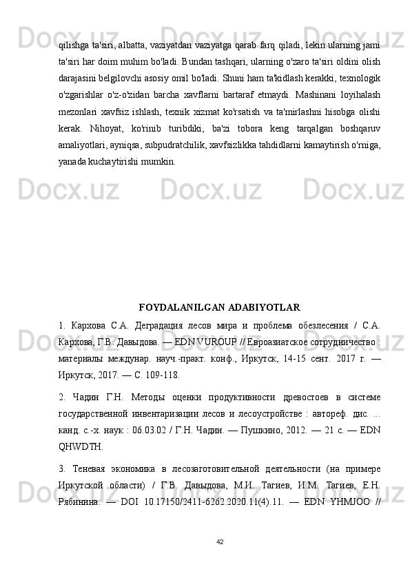 qilishga ta'siri, albatta, vaziyatdan vaziyatga qarab farq qiladi, lekin ularning jami
ta'siri har doim muhim bo'ladi. Bundan tashqari, ularning o'zaro ta'siri oldini olish
darajasini belgilovchi asosiy omil bo'ladi. Shuni ham ta'kidlash kerakki, texnologik
o'zgarishlar   o'z-o'zidan   barcha   xavflarni   bartaraf   etmaydi.   Mashinani   loyihalash
mezonlari   xavfsiz   ishlash,   texnik   xizmat   ko'rsatish   va   ta'mirlashni   hisobga   olishi
kerak.   Nihoyat,   ko'rinib   turibdiki,   ba'zi   tobora   keng   tarqalgan   boshqaruv
amaliyotlari, ayniqsa, subpudratchilik, xavfsizlikka tahdidlarni kamaytirish o'rniga,
yanada kuchaytirishi mumkin.
FOYDALANILGAN ADABIYOTLAR
1.   Кархова   С.А.   Деградация   лесов   мира   и   проблема   обезлесения   /   С.А.
Кархова, Г.В. Давыдова. — EDN VUROUP // Евроазиатское сотрудничество :
материалы   междунар.   науч.-практ.   конф.,   Иркутск,   14-15   сент.   2017   г.   —
Иркутск, 2017. — С. 109-118.
2.   Чадин   Г.Н.   Методы   оценки   продуктивности   древостоев   в   системе
государственной   инвентаризации   лесов   и   лесоустройстве   :   автореф.   дис.   ...
канд.  с.-х.  наук  :   06.03.02  /   Г.Н.  Чадин.  —  Пушкино,  2012.  —  21  с.  —  EDN
QHWDTH.
3.   Теневая   экономика   в   лесозаготовительной   деятельности   (на   примере
Иркутской   области)   /   Г.В.   Давыдова,   М.И.   Тагиев,   И.М.   Тагиев,   Е.Н.
Рябинина.   —   DOI   10.17150/2411-6262.2020.11(4).11.   —   EDN   YHMJOO   //
42 