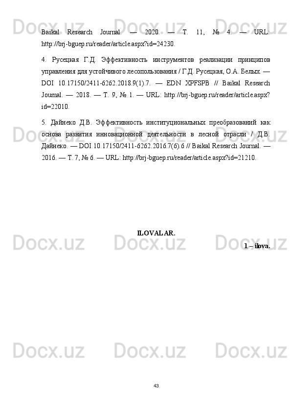 Baikal   Research   Journal.   —   2020.   —   Т.   11,   №   4.   —   URL:
http://brj-bguep.ru/reader/article.aspx?id=24230.
4.   Русецкая   Г.Д.   Эффективность   инструментов   реализации   принципов
управления для устойчивого лесопользования / Г.Д. Русецкая, О.А. Белых. —
DOI   10.17150/2411-6262.2018.9(1).7.   —   EDN   XPFSPB   //   Baikal   Research
Journal.   —   2018.   —   Т.   9,   №   1.   —   URL:   http://brj-bguep.ru/reader/article.aspx?
id=22010.
5.   Дайнеко   Д.В.   Эффективность   институциональных   преобразований   как
основа   развития   инновационной   деятельности   в   лесной   отрасли   /   Д.В.
Дайнеко. — DOI 10.17150/2411-6262.2016.7(6).6 // Baikal Research Journal. —
2016. — Т. 7, № 6. — URL: http://brj-bguep.ru/reader/article.aspx?id=21210.
 
ILOVALAR.
1 – ilova.
43 