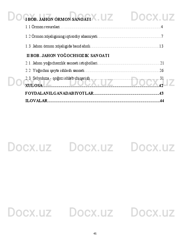 I BOB.  JAHON ÓRMON SANOATI
1.1 Órmon resurslari….............................................................................................4
1.2 Órmon xójaligining iqtisodiy ahamiyati.............................................................7
1.3  Jahon órmon xójaligida band aholi..................................................................13
 II BOB. JAHON YOĞOCHSOZIK SANOATI
2.1. Jahon yoğochsozlik sanoati istiqbollari............................................................21
2.2  Yoğochni qayta ishlash sanoati........................................................................26
2.3  Selyuluza - qoğoz ishlab chiqarish...................................................................31
XULOSA................................................................................................................42
FOYDALANILGANADABIYOTLAR...............................................................43
ILOVALAR............................................................................................................44
45 