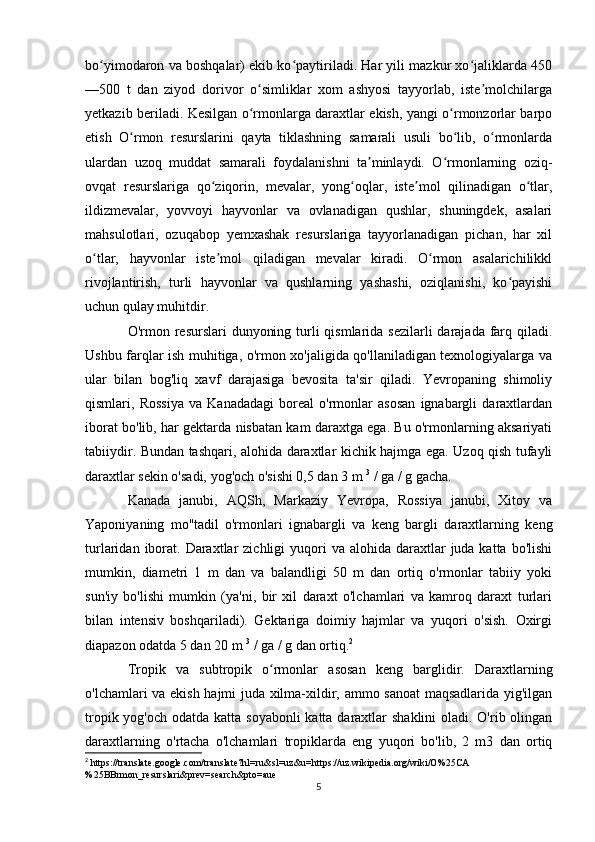 bo yimodaron va boshqalar) ekib ko paytiriladi. Har yili mazkur xo jaliklarda 450ʻ ʻ ʻ
—500   t   dan   ziyod   dorivor   o simliklar   xom   ashyosi   tayyorlab,   iste molchilarga	
ʻ ʼ
yetkazib beriladi. Kesilgan o rmonlarga daraxtlar ekish, yangi o rmonzorlar barpo
ʻ ʻ
etish   O rmon   resurslarini   qayta   tiklashning   samarali   usuli   bo lib,   o rmonlarda	
ʻ ʻ ʻ
ulardan   uzoq   muddat   samarali   foydalanishni   ta minlaydi.   O rmonlarning   oziq-	
ʼ ʻ
ovqat   resurslariga   qo ziqorin,   mevalar,   yong oqlar,   iste mol   qilinadigan   o tlar,	
ʻ ʻ ʼ ʻ
ildizmevalar,   yovvoyi   hayvonlar   va   ovlanadigan   qushlar,   shuningdek,   asalari
mahsulotlari,   ozuqabop   yemxashak   resurslariga   tayyorlanadigan   pichan,   har   xil
o tlar,   hayvonlar   iste mol   qiladigan   mevalar   kiradi.   O rmon   asalarichilikkl	
ʻ ʼ ʻ
rivojlantirish,   turli   hayvonlar   va   qushlarning   yashashi,   oziqlanishi,   ko payishi	
ʻ
uchun qulay muhitdir.
O'rmon resurslari  dunyoning turli  qismlarida sezilarli  darajada farq qiladi.
Ushbu farqlar ish muhitiga, o'rmon xo'jaligida qo'llaniladigan texnologiyalarga va
ular   bilan   bog'liq   xavf   darajasiga   bevosita   ta'sir   qiladi.   Yevropaning   shimoliy
qismlari,   Rossiya   va   Kanadadagi   boreal   o'rmonlar   asosan   ignabargli   daraxtlardan
iborat bo'lib, har gektarda nisbatan kam daraxtga ega. Bu o'rmonlarning aksariyati
tabiiydir. Bundan tashqari, alohida daraxtlar kichik hajmga ega. Uzoq qish tufayli
daraxtlar sekin o'sadi, yog'och o'sishi 0,5 dan 3 m   3
  / ga / g gacha.
Kanada   janubi,   AQSh,   Markaziy   Yevropa,   Rossiya   janubi,   Xitoy   va
Yaponiyaning   mo''tadil   o'rmonlari   ignabargli   va   keng   bargli   daraxtlarning   keng
turlaridan  iborat.  Daraxtlar   zichligi  yuqori  va  alohida  daraxtlar   juda  katta  bo'lishi
mumkin,   diametri   1   m   dan   va   balandligi   50   m   dan   ortiq   o'rmonlar   tabiiy   yoki
sun'iy   bo'lishi   mumkin   (ya'ni,   bir   xil   daraxt   o'lchamlari   va   kamroq   daraxt   turlari
bilan   intensiv   boshqariladi).   Gektariga   doimiy   hajmlar   va   yuqori   o'sish.   Oxirgi
diapazon odatda 5 dan 20 m   3
  / ga / g dan ortiq. 2
Tropik   va   subtropik   o rmonlar   asosan   keng   barglidir.   Daraxtlarning	
ʻ
o'lchamlari va ekish hajmi juda xilma-xildir, ammo sanoat  maqsadlarida yig'ilgan
tropik yog'och odatda katta soyabonli  katta daraxtlar  shaklini  oladi. O'rib olingan
daraxtlarning   o'rtacha   o'lchamlari   tropiklarda   eng   yuqori   bo'lib,   2   m3   dan   ortiq
2
 https://translate.google.com/translate?hl=ru&sl=uz&u=https://uz.wikipedia.org/wiki/O%25CA
%25BBrmon_resurslari&prev=search&pto=aue
5 