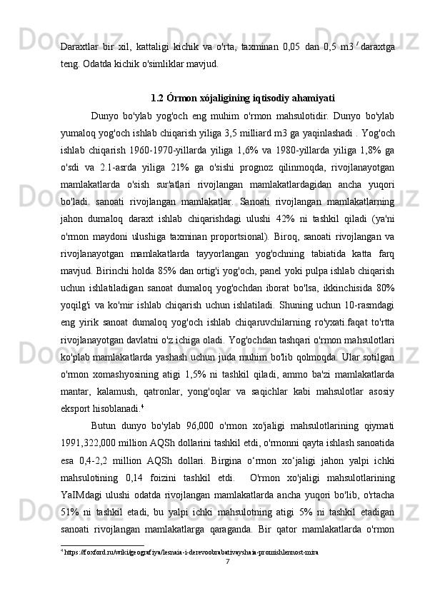 Daraxtlar   bir   xil,   kattaligi   kichik   va   o'rta,   taxminan   0,05   dan   0,5   m3   /
  daraxtga
teng. Odatda kichik o'simliklar mavjud.
1.2 Órmon xójaligining iqtisodiy ahamiyati
Dunyo   bo'ylab   yog'och   eng   muhim   o'rmon   mahsulotidir.   Dunyo   bo'ylab
yumaloq yog'och ishlab chiqarish   yiliga   3,5 milliard m3 ga yaqinlashadi   . Yog'och
ishlab   chiqarish   1960-1970-yillarda   yiliga   1,6%   va   1980-yillarda   yiliga   1,8%   ga
o'sdi   va   2.1-asrda   yiliga   21%   ga   o'sishi   prognoz   qilinmoqda,   rivojlanayotgan
mamlakatlarda   o'sish   sur'atlari   rivojlangan   mamlakatlardagidan   ancha   yuqori
bo'ladi.   sanoati   rivojlangan   mamlakatlar.   Sanoati   rivojlangan   mamlakatlarning
jahon   dumaloq   daraxt   ishlab   chiqarishdagi   ulushi   42%   ni   tashkil   qiladi   (ya'ni
o'rmon   maydoni   ulushiga   taxminan   proportsional).   Biroq,   sanoati   rivojlangan   va
rivojlanayotgan   mamlakatlarda   tayyorlangan   yog'ochning   tabiatida   katta   farq
mavjud. Birinchi holda 85% dan ortig'i yog'och, panel yoki pulpa ishlab chiqarish
uchun   ishlatiladigan   sanoat   dumaloq   yog'ochdan   iborat   bo'lsa,   ikkinchisida   80%
yoqilg'i   va   ko'mir   ishlab   chiqarish   uchun   ishlatiladi.   Shuning   uchun   10-rasmdagi
eng   yirik   sanoat   dumaloq   yog'och   ishlab   chiqaruvchilarning   ro'yxati.faqat   to'rtta
rivojlanayotgan davlatni o'z ichiga oladi. Yog'ochdan tashqari o'rmon mahsulotlari
ko'plab mamlakatlarda yashash uchun juda muhim bo'lib qolmoqda. Ular sotilgan
o'rmon   xomashyosining   atigi   1,5%   ni   tashkil   qiladi,   ammo   ba'zi   mamlakatlarda
mantar,   kalamush,   qatronlar,   yong'oqlar   va   saqichlar   kabi   mahsulotlar   asosiy
eksport hisoblanadi. 4
Butun   dunyo   bo'ylab   96,000   o'rmon   xo'jaligi   mahsulotlarining   qiymati
1991,322,000 million AQSh dollarini tashkil etdi, o'rmonni qayta ishlash sanoatida
esa   0,4-2,2   million   AQSh   dollari.   Birgina   o‘rmon   xo‘jaligi   jahon   yalpi   ichki
mahsulotining   0,14   foizini   tashkil   etdi.     O'rmon   xo'jaligi   mahsulotlarining
YaIMdagi   ulushi   odatda   rivojlangan   mamlakatlarda   ancha   yuqori   bo'lib,   o'rtacha
51%   ni   tashkil   etadi,   bu   yalpi   ichki   mahsulotning   atigi   5%   ni   tashkil   etadigan
sanoati   rivojlangan   mamlakatlarga   qaraganda.   Bir   qator   mamlakatlarda   o'rmon
4
 https://foxford.ru/wiki/geografiya/lesnaia-i-derevoobrabativayshaia-promishlennost-mira
7 