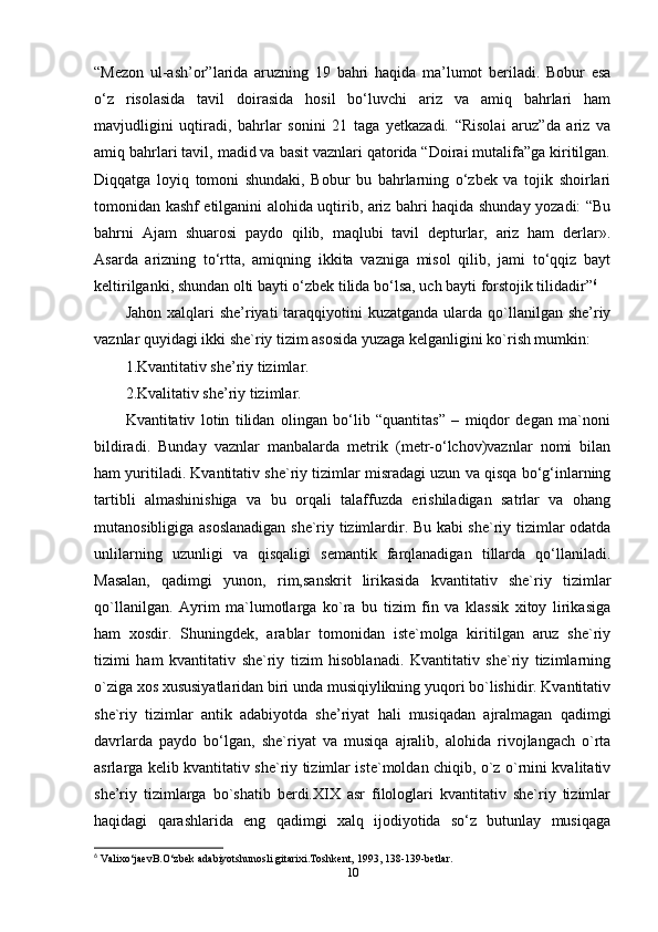 “Mezon   ul-ash’or”larida   aruzning   19   bahri   haqida   ma’lumot   beriladi.   Bobur   esa
o‘z   risolasida   tavil   doirasida   hosil   bo‘luvchi   ariz   va   amiq   bahrlari   ham
mavjudligini   uqtiradi,   bahrlar   sonini   21   taga   yetkazadi.   “Risolai   aruz”da   ariz   va
amiq bahrlari tavil, madid va basit vaznlari qatorida “Doirai mutalifa”ga kiritilgan.
Diqqatga   loyiq   tomoni   shundaki,   Bobur   bu   bahrlarning   o‘zbek   va   tojik   shoirlari
tomonidan kashf etilganini alohida uqtirib, ariz bahri haqida shunday yozadi: “Bu
bahrni   Ajam   shuarosi   paydo   qilib,   maqlubi   tavil   depturlar,   ariz   ham   derlar».
Asarda   arizning   to‘rtta,   amiqning   ikkita   vazniga   misol   qilib,   jami   to‘qqiz   bayt
keltirilganki, shundan olti bayti o‘zbek tilida bo‘lsa, uch bayti forstojik tilidadir” 6
Jahon xalqlari  she’riyati  taraqqiyotini  kuzatganda  ularda qo`llanilgan she’riy
vaznlar quyidagi ikki she`riy tizim asosida yuzaga kelganligini ko`rish mumkin: 
1.Kvantitativ she’riy tizimlar. 
2.Kvalitativ she’riy tizimlar. 
Kvantitativ   lotin   tilidan   olingan   bo‘lib   “quantitas”   –   miqdor   degan   ma`noni
bildiradi.   Bunday   vaznlar   manbalarda   metrik   (metr-o‘lchov)vaznlar   nomi   bilan
ham yuritiladi. Kvantitativ she`riy tizimlar misradagi uzun va qisqa bo‘g‘inlarning
tartibli   almashinishiga   va   bu   orqali   talaffuzda   erishiladigan   satrlar   va   ohang
mutanosibligiga asoslanadigan she`riy tizimlardir. Bu kabi she`riy tizimlar odatda
unlilarning   uzunligi   va   qisqaligi   semantik   farqlanadigan   tillarda   qo‘llaniladi.
Masalan,   qadimgi   yunon,   rim,sanskrit   lirikasida   kvantitativ   she`riy   tizimlar
qo`llanilgan.   Ayrim   ma`lumotlarga   ko`ra   bu   tizim   fin   va   klassik   xitoy   lirikasiga
ham   xosdir.   Shuningdek,   arablar   tomonidan   iste`molga   kiritilgan   aruz   she`riy
tizimi   ham   kvantitativ   she`riy   tizim   hisoblanadi.   Kvantitativ   she`riy   tizimlarning
o`ziga xos xususiyatlaridan biri unda musiqiylikning yuqori bo`lishidir. Kvantitativ
she`riy   tizimlar   antik   adabiyotda   she’riyat   hali   musiqadan   ajralmagan   qadimgi
davrlarda   paydo   bo‘lgan,   she`riyat   va   musiqa   ajralib,   alohida   rivojlangach   o`rta
asrlarga kelib kvantitativ she`riy tizimlar iste`moldan chiqib, o`z o`rnini kvalitativ
she’riy   tizimlarga   bo`shatib   berdi.XIX   asr   filologlari   kvantitativ   she`riy   tizimlar
haqidagi   qarashlarida   eng   qadimgi   xalq   ijodiyotida   so‘z   butunlay   musiqaga
6
 Valixo‘jaevB.O‘zbek adabiyotshunosli gitarixi.Toshkent, 1993, 138-139-betlar.
10 