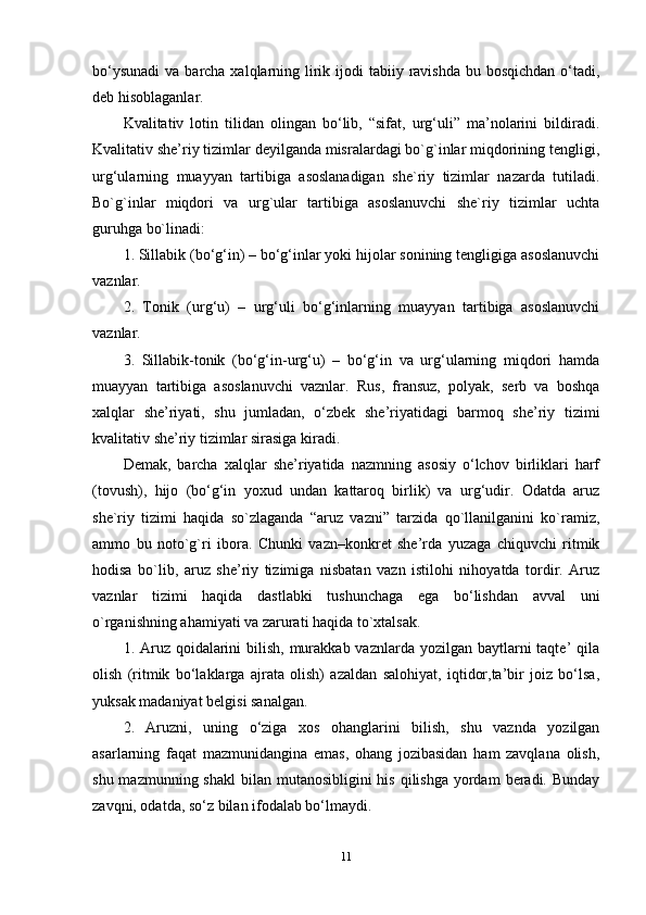 bo‘ysunadi  va barcha xalqlarning lirik ijodi  tabiiy ravishda bu bosqichdan  o‘tadi,
deb hisoblaganlar. 
Kvalitativ   lotin   tilidan   olingan   bo‘lib,   “sifat,   urg‘uli”   ma’nolarini   bildiradi.
Kvalitativ she’riy tizimlar deyilganda misralardagi bo`g`inlar miqdorining tengligi,
urg‘ularning   muayyan   tartibiga   asoslanadigan   she`riy   tizimlar   nazarda   tutiladi.
Bo`g`inlar   miqdori   va   urg`ular   tartibiga   asoslanuvchi   she`riy   tizimlar   uchta
guruhga bo`linadi: 
1. Sillabik (bo‘g‘in) – bo‘g‘inlar yoki hijolar sonining tengligiga asoslanuvchi
vaznlar. 
2.   Tonik   (urg‘u)   –   urg‘uli   bo‘g‘inlarning   muayyan   tartibiga   asoslanuvchi
vaznlar. 
3.   Sillabik-tonik   (bo‘g‘in-urg‘u)   –   bo‘g‘in   va   urg‘ularning   miqdori   hamda
muayyan   tartibiga   asoslanuvchi   vaznlar.   Rus,   fransuz,   polyak,   serb   va   boshqa
xalqlar   she’riyati,   shu   jumladan,   o‘zbek   she’riyatidagi   barmoq   she’riy   tizimi
kvalitativ she’riy tizimlar sirasiga kiradi. 
Demak,   barcha   xalqlar   she’riyatida   nazmning   asosiy   o‘lchov   birliklari   harf
(tovush),   hijo   (bo‘g‘in   yoxud   undan   kattaroq   birlik)   va   urg‘udir.   Odatda   aruz
she`riy   tizimi   haqida   so`zlaganda   “aruz   vazni”   tarzida   qo`llanilganini   ko`ramiz,
ammo   bu   noto`g`ri   ibora.   Chunki   vazn–konkret   she’rda   yuzaga   chiquvchi   ritmik
hodisa   bo`lib,   aruz   she’riy   tizimiga   nisbatan   vazn   istilohi   nihoyatda   tordir.   Aruz
vaznlar   tizimi   haqida   dastlabki   tushunchaga   ega   bo‘lishdan   avval   uni
o`rganishning ahamiyati va zarurati haqida to`xtalsak. 
1. Aruz  qoidalarini  bilish, murakkab vaznlarda yozilgan  baytlarni  taqte’  qila
olish   (ritmik   bo‘laklarga   ajrata   olish)   azaldan   salohiyat,   iqtidor,ta’bir   joiz   bo‘lsa,
yuksak madaniyat belgisi sanalgan. 
2.   Aruzni,   uning   o‘ziga   xos   ohanglarini   bilish,   shu   vaznda   yozilgan
asarlarning   faqat   mazmunidangina   emas,   ohang   jozibasidan   ham   zavqlana   olish,
shu mazmunning shakl  bilan mutanosibligini  his qilishga  yordam  beradi. Bunday
zavqni, odatda, so‘z bilan ifodalab bo‘lmaydi. 
11 