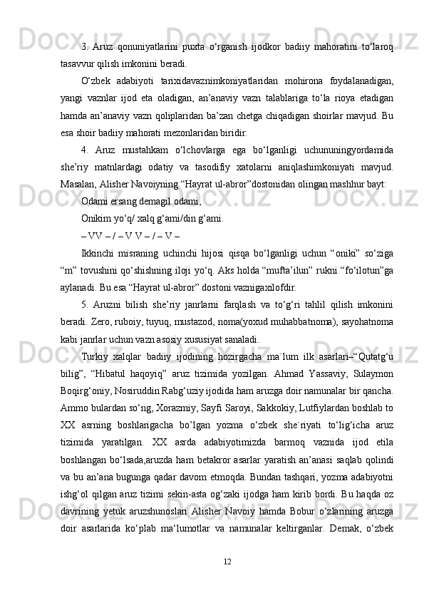 3.   Aruz   qonuniyatlarini   puxta   o‘rganish   ijodkor   badiiy   mahoratini   to‘laroq
tasavvur qilish imkonini beradi. 
O‘zbek   adabiyoti   tarixidavaznimkoniyatlaridan   mohirona   foydalanadigan,
yangi   vaznlar   ijod   eta   oladigan,   an’anaviy   vazn   talablariga   to‘la   rioya   etadigan
hamda an’anaviy vazn qoliplaridan ba’zan chetga chiqadigan shoirlar mavjud. Bu
esa shoir badiiy mahorati mezonlaridan biridir. 
4.   Aruz   mustahkam   o‘lchovlarga   ega   bo‘lganligi   uchununingyordamida
she’riy   matnlardagi   odatiy   va   tasodifiy   xatolarni   aniqlashimkoniyati   mavjud.
Masalan, Alisher Navoiyning “Hayrat ul-abror”dostonidan olingan mashhur bayt: 
Odami ersang demagil odami, 
Onikim yo‘q/ xalq g‘ami/din g‘ami. 
– VV – / – V V – / – V – 
Ikkinchi   misraning   uchinchi   hijosi   qisqa   bo‘lganligi   uchun   “oniki”   so‘ziga
“m” tovushini qo‘shishning iloji yo‘q. Aks holda “mufta’ilun” rukni “fo‘ilotun”ga
aylanadi. Bu esa “Hayrat ul-abror” dostoni vaznigaxilofdir. 
5.   Aruzni   bilish   she’riy   janrlarni   farqlash   va   to‘g‘ri   tahlil   qilish   imkonini
beradi. Zero, ruboiy, tuyuq, mustazod, noma(yoxud muhabbatnoma), sayohatnoma
kabi janrlar uchun vazn asosiy xususiyat sanaladi. 
Turkiy   xalqlar   badiiy   ijodining   hozirgacha   ma`lum   ilk   asarlari–“Qutatg‘u
bilig”,   “Hibatul   haqoyiq”   aruz   tizimida   yozilgan.   Ahmad   Yassaviy,   Sulaymon
Boqirg‘oniy, Nosiruddin Rabg‘uziy ijodida ham aruzga doir namunalar bir qancha.
Ammo bulardan so‘ng, Xorazmiy, Sayfi Saroyi, Sakkokiy, Lutfiylardan boshlab to
XX   asrning   boshlarigacha   bo’lgan   yozma   o‘zbek   she`riyati   to‘lig‘icha   aruz
tizimida   yaratilgan.   XX   asrda   adabiyotimizda   barmoq   vaznida   ijod   etila
boshlangan   bo‘lsada,aruzda   ham   betakror   asarlar   yaratish   an’anasi   saqlab   qolindi
va bu an’ana bugunga qadar davom etmoqda. Bundan tashqari, yozma adabiyotni
ishg‘ol qilgan aruz tizimi sekin-asta og‘zaki  ijodga ham kirib bordi. Bu haqda oz
davrining   yetuk   aruzshunoslari   Alisher   Navoiy   hamda   Bobur   o‘zlarining   aruzga
doir   asarlarida   ko‘plab   ma‘lumotlar   va   namunalar   keltirganlar.   Demak,   o‘zbek
12 