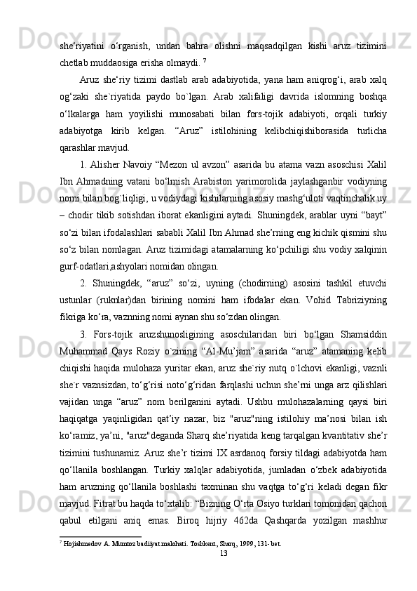 she‘riyatini   o‘rganish,   undan   bahra   olishni   maqsadqilgan   kishi   aruz   tizimini
chetlab muddaosiga erisha olmaydi.  7
Aruz   she‘riy   tizimi   dastlab   arab   adabiyotida,   yana   ham   aniqrog‘i,   arab   xalq
og‘zaki   she`riyatida   paydo   bo`lgan.   Arab   xalifaligi   davrida   islomning   boshqa
o‘lkalarga   ham   yoyilishi   munosabati   bilan   fors-tojik   adabiyoti,   orqali   turkiy
adabiyotga   kirib   kelgan.   “Aruz”   istilohining   kelibchiqishiborasida   turlicha
qarashlar mavjud. 
1.   Alisher   Navoiy   “Mezon   ul   avzon”   asarida   bu   atama   vazn   asoschisi   Xalil
Ibn   Ahmadning   vatani   bo‘lmish   Arabiston   yarimorolida   jaylashganbir   vodiyning
nomi bilan bog`liqligi, u vodiydagi kishilarning asosiy mashg‘uloti vaqtinchalik uy
– chodir  tikib sotishdan  iborat  ekanligini  aytadi. Shuningdek, arablar  uyni  “bayt”
so‘zi bilan ifodalashlari sababli Xalil Ibn Ahmad she’rning eng kichik qismini shu
so‘z bilan nomlagan. Aruz tizimidagi atamalarning ko‘pchiligi shu vodiy xalqinin
gurf-odatlari,ashyolari nomidan olingan. 
2.   Shuningdek,   “aruz”   so‘zi,   uyning   (chodirning)   asosini   tashkil   etuvchi
ustunlar   (ruknlar)dan   birining   nomini   ham   ifodalar   ekan.   Vohid   Tabriziyning
fikriga ko‘ra, vaznning nomi aynan shu so‘zdan olingan. 
3.   Fors-tojik   aruzshunosligining   asoschilaridan   biri   bo‘lgan   Shamsiddin
Muhammad   Qays   Roziy   o`zining   “Al-Mu’jam”   asarida   “aruz”   atamaning   kelib
chiqishi haqida mulohaza yuritar ekan, aruz she`riy nutq o`lchovi ekanligi, vaznli
she`r vaznsizdan, to‘g‘risi  noto‘g‘ridan farqlashi uchun she’rni unga arz qilishlari
vajidan   unga   “aruz”   nom   berilganini   aytadi.   Ushbu   mulohazalarning   qaysi   biri
haqiqatga   yaqinligidan   qat’iy   nazar,   biz   "aruz"ning   istilohiy   ma’nosi   bilan   ish
ko‘ramiz, ya’ni, "aruz"deganda Sharq she’riyatida keng tarqalgan kvantitativ she’r
tizimini  tushunamiz.  Aruz she’r tizimi  IX asrdanoq forsiy tildagi adabiyotda ham
qo‘llanila   boshlangan.   Turkiy   xalqlar   adabiyotida,   jumladan   o‘zbek   adabiyotida
ham   aruzning   qo‘llanila   boshlashi   taxminan   shu   vaqtga   to‘g‘ri   keladi   degan   fikr
mavjud. Fitrat bu haqda to‘xtalib: “Bizning O‘rta Osiyo turklari tomonidan qachon
qabul   etilgani   aniq   emas.   Biroq   hijriy   462da   Qashqarda   yozilgan   mashhur
7
  Hojiahmedov A. Mumtoz badiiyat malohati. Toshkent, Sharq, 1999, 131- bet. 
13 