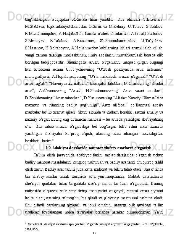 bag‘ishlangan   tadqiqotlar   XXasrda   ham   yaratildi.   Rus   olimlari   Y.E.Bertels,
M.Stebleva,   tojik   adabiyotshunoslari   B.Sirus   va   M.Zehniy,   U.Toirov,   S.Solihov,
R.Musulmonqulov,  A.Nadjibullohi   hamda  o‘zbek  olimlaridan  A.Fitrat,I.Sultonov,
S.Mirzayev,   E.Talabov,   A.Rustamov,   Sh.Shomuhammedov,   U.To‘ychiev,
S.Hasanov,   H.Boltaboyev,   A.Hojiahmedov   kabilarning   ishlari   aruzni   isloh   qilish,
yangi   zamon   talabiga   moslashtirish,   ilmiy   asoslarini   mustahkamlash   borada   olib
borilgan   tadqiqotlardir.   Shuningdek,   aruzni   o`rganishni   maqsad   qilgan   bugungi
kun   kitobxoni   uchun   U.To‘ychievning   “O‘zbek   poeziyasida   aruz   sistemasi”
monografiyasi,   A.Hojiahmedovning   “O‘rta   maktabda   aruzni   o‘rganish”,“O‘zbek
aruzi lug‘ati”, “Navoiy aruzi nafosati” kabi qator kitoblari, M.Olimovning “Risolai
aruz”,   A.A’zamovning   “Aruz”,   N.Shodmonovning“   Aruz   vazni   asoslari”,
D.Zohidovaning “Aruz saboqlari”, D.Yusupovaning “Alisher Navoiy “Xamsa”sida
mazmun   va   ritmning   badiiy   uyg‘unligi”,“Aruz   alifbosi”   qo‘llanmasi   asosiy
manbalar bo‘lib xizmat qiladi. Shuni alohida ta’kidlash kerakki, aruzni amaliy va
nazariy o‘rganishning eng birlamchi manbasi – bu aruzda yaratilgan she’riyatning
o‘zi.   Shu   sabab   aruzni   o‘rganishga   bel   bog‘lagan   tolib   ishni   aruz   tizimida
yaratilgan   she’riyatni   ko‘proq   o‘qish,   ularning   ichki   ohangini   nozikiligidan
boshlashi lozim. 8
1.2.Adabiyot darslarida mumtoz she’riy asarlarni o‘rganish 
Ta’lim   olish   jarayonida   adabiyot   fanini   san’at   darajasida   o‘rganish   uchun
badiiy mahorat masalalarini kengroq tushunish va badiiy asarlarni chuqurroq tahlil
etish zarur. Badiiy asar tahlili juda katta mahorat va bilim talab etadi. Shu o‘rinda
biz   she’riy   asarlar   tahlili   xususida   so‘z   yuritmoqchimiz.   Maktab   darsliklarida
she’riyat   qoidalari   bilan   birgalikda   she’riy   san’at   lar   ham   o‘rganiladi.   Buning
natijasida   o‘quvchi   so‘z   sana’tining   mohiyatini   anglaydi,   suratni   emas   siyratni
ko‘ra   oladi,   asarning   salmog‘ini   his   qiladi   va   g‘oyaviy   mazmunni   tushuna   oladi.
Shu   tufayli   darslarning   qiziqarli   va   jonli   o‘tishini   nazarga   olib   quyidagi   ta’lim
usulidan   foydalangan   holda   tavsiyalar   berishga   harakat   qilmoqchiman.   Ya’ni
8
  Ahmedov   S.   Adabiyot   darslarida   epik   janrlarni   o‘rganish.   Adabyot   o‘qituvchilariga   yordam.   –   T.:   O‘qituvchi,
1986, 92-b. 
15 