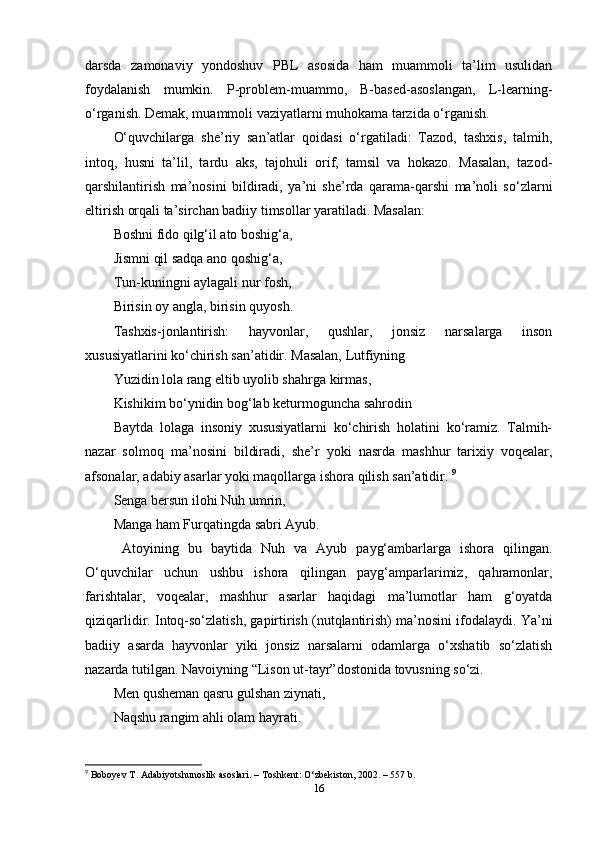 darsda   zamonaviy   yondoshuv   PBL   asosida   ham   muammoli   ta’lim   usulidan
foydalanish   mumkin.   P-problem-muammo,   B-based-asoslangan,   L-learning-
o‘rganish. Demak, muammoli vaziyatlarni muhokama tarzida o‘rganish. 
O‘quvchilarga   she’riy   san’atlar   qoidasi   o‘rgatiladi:   Tazod,   tashxis,   talmih,
intoq,   husni   ta’lil,   tardu   aks,   tajohuli   orif,   tamsil   va   hokazo.   Masalan,   tazod-
qarshilantirish   ma’nosini   bildiradi,   ya’ni   she’rda   qarama-qarshi   ma’noli   so‘zlarni
eltirish orqali ta’sirchan badiiy timsollar yaratiladi. Masalan: 
Boshni fido qilg‘il ato boshig‘a, 
Jismni qil sadqa ano qoshig‘a, 
Tun-kuningni aylagali nur fosh, 
Birisin oy angla, birisin quyosh. 
Tashxis-jonlantirish:   hayvonlar,   qushlar,   jonsiz   narsalarga   inson
xususiyatlarini ko‘chirish san’atidir. Masalan, Lutfiyning 
Yuzidin lola rang eltib uyolib shahrga kirmas, 
Kishikim bo‘ynidin bog‘lab keturmoguncha sahrodin 
Baytda   lolaga   insoniy   xususiyatlarni   ko‘chirish   holatini   ko‘ramiz.   Talmih-
nazar   solmoq   ma’nosini   bildiradi,   she’r   yoki   nasrda   mashhur   tarixiy   voqealar,
afsonalar, adabiy asarlar yoki maqollarga ishora qilish san’atidir.  9
Senga bersun ilohi Nuh umrin, 
Manga ham Furqatingda sabri Ayub.
  Atoyining   bu   baytida   Nuh   va   Ayub   payg‘ambarlarga   ishora   qilingan.
O‘quvchilar   uchun   ushbu   ishora   qilingan   payg‘amparlarimiz,   qahramonlar,
farishtalar,   voqealar,   mashhur   asarlar   haqidagi   ma’lumotlar   ham   g‘oyatda
qiziqarlidir. Intoq-so‘zlatish, gapirtirish (nutqlantirish) ma’nosini ifodalaydi. Ya’ni
badiiy   asarda   hayvonlar   yiki   jonsiz   narsalarni   odamlarga   o‘xshatib   so‘zlatish
nazarda tutilgan. Navoiyning “Lison ut-tayr”dostonida tovusning so‘zi. 
Men qusheman qasru gulshan ziynati, 
Naqshu rangim ahli olam hayrati. 
9
  Boboyev T. Adabiyotshunoslik asoslari. – Toshkent: O‘zbekiston, 2002. – 557 b. 
16 