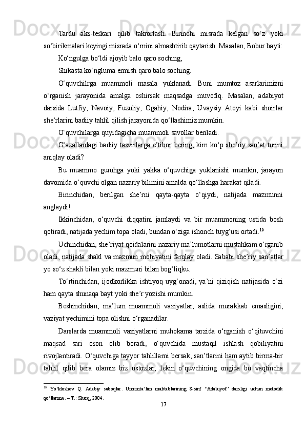 Tardu   aks-teskari   qilib   takrorlash.   Birinchi   misrada   kelgan   so‘z   yoki
so‘birikmalari keyingi misrada o‘rnini almashtirib qaytarish. Masalan, Bobur bayti:
Ko‘ngulga bo‘ldi ajoyib balo qaro soching, 
Shikasta ko‘ngluma ermish qaro balo soching. 
O‘quvchilrga   muammoli   masala   yuklanadi.   Buni   mumtoz   asarlarimizni
o‘rganish   jarayonida   amalga   oshirsak   maqsadga   muvofiq.   Masalan,   adabiyot
darsida   Lutfiy,   Navoiy,   Fuzuliy,   Ogahiy,   Nodira,   Uvaysiy   Atoyi   kabi   shoirlar
she’rlarini badiiy tahlil qilish jarayonida qo‘llashimiz mumkin. 
O‘quvchilarga quyidagicha muammoli savollar beriladi. 
G‘azallardagi  badiiy tasvirlarga e’tibor bering, kim ko‘p she’riy san’at turini
aniqlay oladi? 
Bu   muammo   guruhga   yoki   yakka   o‘quvchiga   yuklanishi   mumkin,   jarayon
davomida o‘quvchi olgan nazariy bilimini amalda qo‘llashga harakat qiladi. 
Birinchidan,   berilgan   she’rni   qayta-qayta   o‘qiydi,   natijada   mazmunni
anglaydi! 
Ikkinchidan,   o‘quvchi   diqqatini   jamlaydi   va   bir   muammoning   ustida   bosh
qotiradi, natijada yechim topa oladi, bundan o‘ziga ishonch tuyg‘usi ortadi. 10
 
Uchinchidan, she’riyat qoidalarini nazariy ma’lumotlarni mustahkam o‘rganib
oladi, natijada shakl va mazmun mohiyatini farqlay oladi. Sababi she’riy san’atlar
yo so‘z shakli bilan yoki mazmuni bilan bog‘liqku. 
To‘rtinchidan,   ijodkorlikka   ishtiyoq   uyg‘onadi,   ya’ni   qiziqish   natijasida   o‘zi
ham qayta shunaqa bayt yoki she’r yozishi mumkin. 
Beshinchidan,   ma’lum   muammoli   vaziyatlar,   aslida   murakkab   emasligini,
vaziyat yechimini topa olishni o‘rganadilar. 
Darslarda   muammoli   vaziyatlarni   muhokama   tarzida   o‘rganish   o‘qituvchini
maqsad   sari   oson   olib   boradi,   o‘quvchida   mustaqil   ishlash   qobiliyatini
rivojlantiradi. O‘quvchiga tayyor tahlillarni bersak, san’tlarini ham aytib birma-bir
tahlil   qilib   bera   olamiz   biz   ustozlar,   lekin   o‘quvchining   ongida   bu   vaqtincha
10
  Yo‘ldoshev   Q.   Adabiy   saboqlar.   Umumta’lim   maktablarining   8-sinf   “Adabiyot”   darsligi   uchun   metodik
qo‘llanma. – T.: Sharq, 2004.  
17 