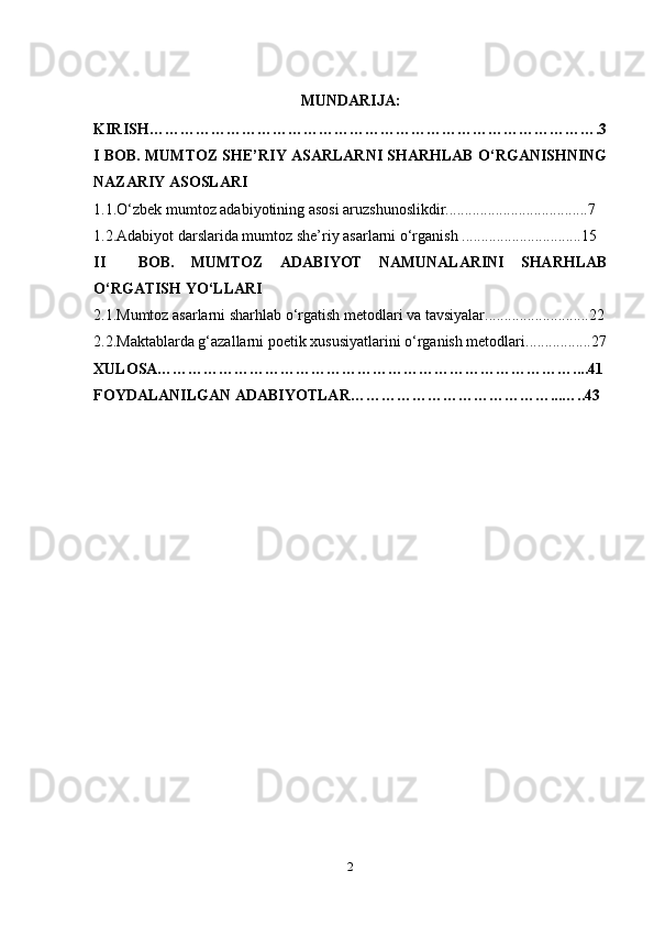 MUNDARIJA:
KIRISH…………………………………………………………………………….3
I BOB. MUMTOZ SHE’RIY ASARLARNI SHARHLAB O‘RGANISHNING
NAZARIY ASOSLARI 
1.1.O‘zbek mumtoz adabiyotining asosi aruzshunoslikdir.....................................7
1.2.Adabiyot darslarida mumtoz she’riy asarlarni o‘rganish ...............................15
II     BOB.   MUMTOZ   ADABIYOT   NAMUNALARINI   SHARHLAB
O‘RGATISH YO‘LLARI
2.1.Mumtoz asarlarni sharhlab o‘rgatish metodlari va tavsiyalar...........................22
2.2.Maktablarda g‘azallarni poetik xususiyatlarini o‘rganish metodlari.................27
XULOSA………………………………………………………………………....41
FOYDALANILGAN ADABIYOTLAR…………………………………...…..43
2 