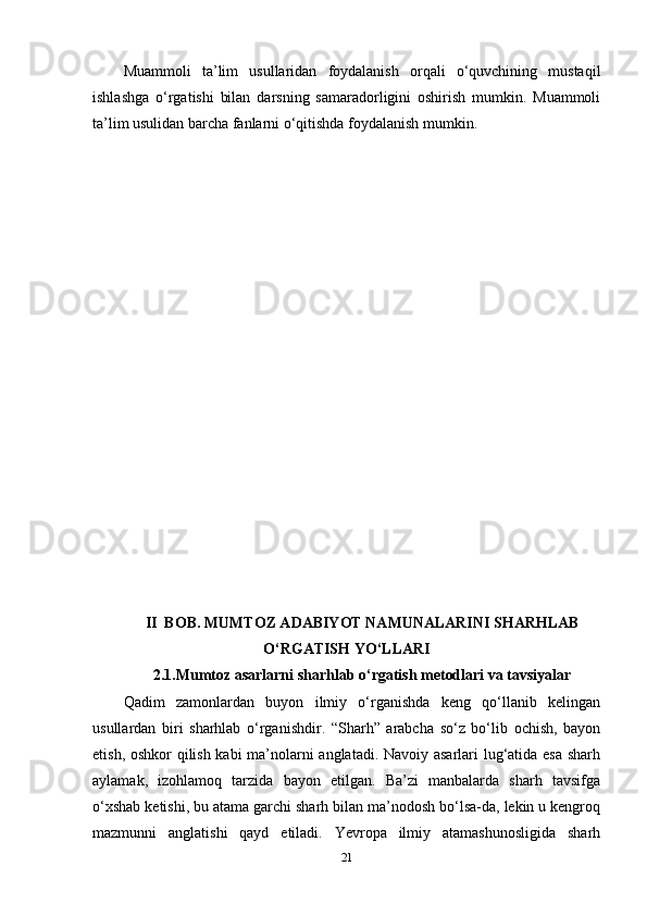 Muammoli   ta’lim   usullaridan   foydalanish   orqali   o‘quvchining   mustaqil
ishlashga   o‘rgatishi   bilan   darsning   samaradorligini   oshirish   mumkin.   Muammoli
ta’lim usulidan barcha fanlarni o‘qitishda foydalanish mumkin.
II  BOB. MUMTOZ ADABIYOT NAMUNALARINI SHARHLAB
O‘RGATISH YO‘LLARI
2.1.Mumtoz asarlarni sharhlab o‘rgatish metodlari va tavsiyalar
Qadim   zamonlardan   buyon   ilmiy   o‘rganishda   keng   qo‘llanib   kelingan
usullardan   biri   sharhlab   o‘rganishdir.   “Sharh”   arabcha   so‘z   bo‘lib   ochish,   bayon
etish, oshkor qilish kabi ma’nolarni anglatadi. Navoiy asarlari lug‘atida esa sharh
aylamak,   izohlamoq   tarzida   bayon   etilgan.   Ba’zi   manbalarda   sharh   tavsifga
o‘xshab ketishi, bu atama garchi sharh bilan ma’nodosh bo‘lsa-da, lekin u kengroq
mazmunni   anglatishi   qayd   etiladi.   Yevropa   ilmiy   atamashunosligida   sharh
21 