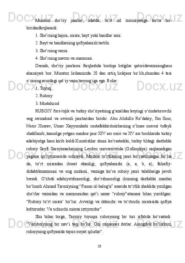 Mumtoz   she’riy   janrlar,   odatda,   to‘rt   xil   xususiyatiga   ko‘ra   bir-
biridanfarqlanadi: 
1. She’rning hajmi, misra, bayt yoki bandlar soni. 
2. Bayt va bandlarning qofiyalanish tartibi. 
3. She’rning vazni. 
4. She’rning mavzu va mazmuni. 
Demak,   she’riy   janrlarni   farqlashda   boshqa   belgilar   qatoridavaznningham
ahamiyati   bor.   Mumtoz   lirikamizda   20   dan   ortiq   lirikjanr   bo`lib,shundan   4   tasi
o`zining aruzdagi qat`iy vazn tarmog`iga ega. Bular: 
1. Tuyuq 
2. Ruboiy
3. Mustahzod 
RUBOIY fors-tojik va turkiy she’riyatning g‘azaldan keyingi o‘rindaturuvchi
eng   sermahsul   va   sevimli   janrlaridan   biridir.   Abu   Abdullo   Ro‘dakiy,   Ibn   Sino,
Nosir   Xusrav,   Umar   Xayyomkabi   mutafakkirshoirlarning   o‘lmas   merosi   tufayli
shakllanib, kamolga yetgan mazkur janr XIV asr oxiri va XV asr boshlarida turkiy
adabiyotga ham  kirib keldi.Kuzatishlar  shuni  ko‘rsatadiki, turkiy tildagi  dastlabki
ruboiy   Sayfi   Saroyiasarlarining   Leyden   universitetida   (Gollandiya)   saqlanadigan
yagona   qo‘lyozmasida   uchraydi.   Mazkur   to‘rtlikning   janri   ko‘rsatilmagan   bo‘lsa
da,   to‘rt   misradan   iborat   ekanligi,   qofiyalanishi   (a,   a,   b,   a),   falsafiy-
didaktikmazmuni   va   eng   muhimi,   vazniga   ko‘ra   ruboiy   janri   talablariga   javob
beradi.   O‘zbek   adabiyotshunosligi,   she’rshunosligi   ilmining   dastlabki   manbai
bo‘lmish Ahmad Taroziyning “Funun ul-balog‘a” asarida to‘rtlik shaklida yozilgan
she’rlar   vaznidan   va   mazmunidan   qat’i   nazar   “ruboiy”atamasi   bilan   yuritilgan:
“Ruboiy   to‘rt   misra’   bo‘lur.   Avvalgi   va   ikkinchi   va   to‘rtinchi   misrasida   qofiya
keltururlar. Va uchinchi misrai ixtiyoridur”. 
Shu   bilan   birga,   Taroziy   tuyuqni   ruboiyning   bir   turi   sifatida   ko‘rsatadi:
“Varuboiyning   bir   nav’i   taqi   bo‘lur.   Oni   mujannas   derlar.   Aningdek   bo‘lurkim,
ruboiyning qofiyasida tajnis rioyat qilurlar”. 
23 