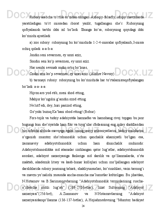 Ruboiy arabcha to‘rtlik so‘zidan olingan. Axloqiy-falsafiy, ishqiy mavzularda
yaratiladigan   to‘rt   misradan   iborat   yaxlit,   tugallangan   she’r.   Ruboiyning
qofiyalanish   tartibi   ikki   xil   bo‘ladi.   Shunga   ko‘ra,   ruboiyning   quyidagi   ikki
ko‘rinishi ajratiladi: 
a)  xos  ruboiy:   ruboiyning  bu ko‘rinishida  1-2-4-misralar  qofiyalanib,3-misra
ochiq qoladi: a-a-b-a: 
Jondin seni sevarmen, ey umri aziz, 
Sondin seni ko‘p sevarmen, ey umri aziz. 
Har neniki sevmak ondin ortiq bo‘lmas, 
Ondin seni ko‘p sevarmen, ey umri aziz. (Alisher Navoiy) 
b)   taronayi   ruboiy:   ruboiyning   bu   ko‘rinishida   har   to‘rtalamisraqofiyalangan
bo‘ladi: a-a- a-a: 
Hijron aro yod etib, meni shod etting, 
Mahjur ko‘ngulni g‘amdin ozod etting. 
Ne lutf edi, dey, huri parizod etting, 
Go‘yoki buzuq Ka’bani obod etting! (Bobur) 
Fors-tojik   va  turkiy  adabiyotda   hamnafas   va   hamohang  rivoj   topgan   bu  janr
bugungi kun she’riyatida ham fikr va tuyg‘ular ifodasining eng qulay shakllaridan
biri sifatida alohida mavqega egaki, uning janriy imkoniyatlarini, badiiy malohatini
o‘rganish   mumtoz   she’rshunoslik   uchun   qanchalik   ahamiyatli   bo‘lgan   esa,
zamonaviy   adabiyotshunoslik   uchun   ham   shunchalik   muhimdir.
Adabiyotshunoslikka   oid   atamalar   izohlangan   qator   lug‘atlar,   adabiyotshunoslik
asoslari,   adabiyot   nazariyasiga   fanlariga   oid   darslik   va   qo‘llanmalarda,   o‘rta
maktab,   akademik   litsey   va   kasb-hunar   kollejlari   uchun   mo‘ljallangan   adabiyot
darsliklarida ruboiy janrining tabiati, shakliyunsurlari, ko‘rinishlari, vazn tarmog‘i
va mavzu yo‘nalishi xususida ancha-muncha ma’lumotlar keltirilgan. Bu jihatdan,
N.Hotamov   va   B.Sarimsoqovlarning   “Adabiyotshunoslik   terminlarining   ruscha-
o‘zbekcha   izohli   lug‘ati”   (269-270-betlar);   Izzat   Sultonning   “Adabiyot
nazariyasi”(256-bet);   A.Zunnunov   va   N.Hotamovlarning   “Adabiyot
nazariyasidanqo‘llanma   (136-137-betlar);   A.Hojiahmedovning   “Mumtoz   badiiyat
24 