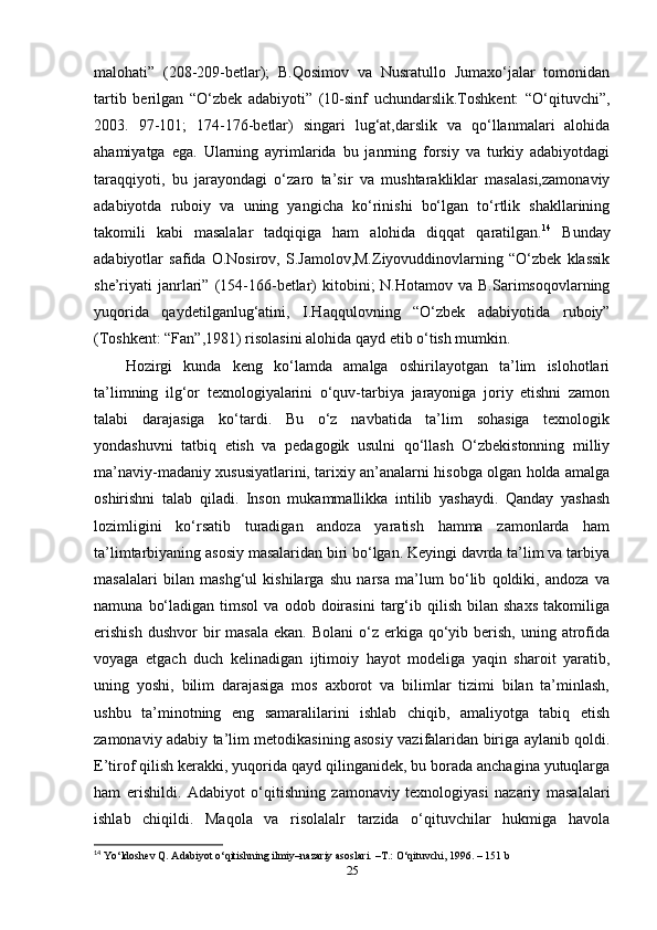 malohati”   (208-209-betlar);   B.Qosimov   va   Nusratullo   Jumaxo‘jalar   tomonidan
tartib   berilgan   “O‘zbek   adabiyoti”   (10-sinf   uchundarslik.Toshkent:   “O‘qituvchi”,
2003.   97-101;   174-176-betlar)   singari   lug‘at,darslik   va   qo‘llanmalari   alohida
ahamiyatga   ega.   Ularning   ayrimlarida   bu   janrning   forsiy   va   turkiy   adabiyotdagi
taraqqiyoti,   bu   jarayondagi   o‘zaro   ta’sir   va   mushtarakliklar   masalasi,zamonaviy
adabiyotda   ruboiy   va   uning   yangicha   ko‘rinishi   bo‘lgan   to‘rtlik   shakllarining
takomili   kabi   masalalar   tadqiqiga   ham   alohida   diqqat   qaratilgan. 14
  Bunday
adabiyotlar   safida   O.Nosirov,   S.Jamolov,M.Ziyovuddinovlarning   “O‘zbek   klassik
she’riyati   janrlari”  (154-166-betlar)  kitobini;   N.Hotamov  va  B.Sarimsoqovlarning
yuqorida   qaydetilganlug‘atini,   I.Haqqulovning   “O‘zbek   adabiyotida   ruboiy”
(Toshkent: “Fan”,1981) risolasini alohida qayd etib o‘tish mumkin.
Hozirgi   kunda   keng   ko‘lamda   amalga   oshirilayotgan   ta’lim   islohotlari
ta’limning   ilg‘or   texnologiyalarini   o‘quv-tarbiya   jarayoniga   joriy   etishni   zamon
talabi   darajasiga   ko‘tardi.   Bu   o‘z   navbatida   ta’lim   sohasiga   texnologik
yondashuvni   tatbiq   etish   va   pedagogik   usulni   qo‘llash   O‘zbekistonning   milliy
ma’naviy-madaniy xususiyatlarini, tarixiy an’analarni hisobga olgan holda amalga
oshirishni   talab   qiladi.   Inson   mukammallikka   intilib   yashaydi.   Qanday   yashash
lozimligini   ko‘rsatib   turadigan   andoza   yaratish   hamma   zamonlarda   ham
ta’limtarbiyaning asosiy masalaridan biri bo‘lgan. Keyingi davrda ta’lim va tarbiya
masalalari   bilan   mashg‘ul   kishilarga   shu   narsa   ma’lum   bo‘lib   qoldiki,   andoza   va
namuna   bo‘ladigan   timsol   va   odob   doirasini   targ‘ib   qilish   bilan   shaxs   takomiliga
erishish   dushvor  bir  masala   ekan.  Bolani   o‘z  erkiga  qo‘yib berish,  uning atrofida
voyaga   etgach   duch   kelinadigan   ijtimoiy   hayot   modeliga   yaqin   sharoit   yaratib,
uning   yoshi,   bilim   darajasiga   mos   axborot   va   bilimlar   tizimi   bilan   ta’minlash,
ushbu   ta’minotning   eng   samaralilarini   ishlab   chiqib,   amaliyotga   tabiq   etish
zamonaviy adabiy ta’lim metodikasining asosiy vazifalaridan biriga aylanib qoldi.
E’tirof qilish kerakki, yuqorida qayd qilinganidek, bu borada anchagina yutuqlarga
ham   erishildi.   Adabiyot   o‘qitishning   zamonaviy   texnologiyasi   nazariy   masalalari
ishlab   chiqildi.   Maqola   va   risolalalr   tarzida   o‘qituvchilar   hukmiga   havola
14
  Y о ‘ldoshev Q. Adabiyot  о ‘qitishning ilmiy–nazariy asoslari. –T.:  О ‘qituvchi, 1996. – 151 b 
25 