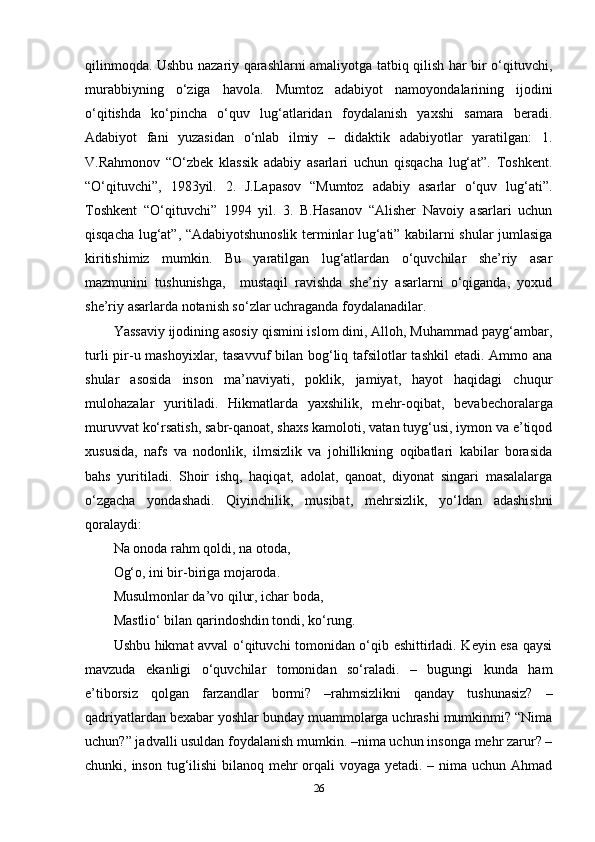 qilinmoqda. Ushbu nazariy qarashlarni amaliyotga tatbiq qilish har bir o‘qituvchi,
murabbiyning   o‘ziga   havola.   Mumtoz   adabiyot   namoyondalarining   ijodini
o‘qitishda   ko‘pincha   o‘quv   lug‘atlaridan   foydalanish   yaxshi   samara   beradi.
Adabiyot   fani   yuzasidan   o‘nlab   ilmiy   –   didaktik   adabiyotlar   yaratilgan:   1.
V.Rahmonov   “O‘zbek   klassik   adabiy   asarlari   uchun   qisqacha   lug‘at”.   Toshkent.
“O‘qituvchi”,   1983yil.   2.   J.Lapasov   “Mumtoz   adabiy   asarlar   o‘quv   lug‘ati”.
Toshkent   “O‘qituvchi”   1994   yil.   3.   B.Hasanov   “Alisher   Navoiy   asarlari   uchun
qisqacha lug‘at”, “Adabiyotshunoslik terminlar lug‘ati” kabilarni shular jumlasiga
kiritishimiz   mumkin.   Bu   yaratilgan   lug‘atlardan   o‘quvchilar   she’riy   asar
mazmunini   tushunishga,     mustaqil   ravishda   she’riy   asarlarni   o‘qiganda,   yoxud
she’riy asarlarda notanish so‘zlar uchraganda foydalanadilar.
Yassaviy ijodining asosiy qismini islom dini, Alloh, Muhammad payg‘ambar,
turli  pir-u mashoyixlar, tasavvuf  bilan bog‘liq tafsilotlar tashkil  etadi. Ammo ana
shular   asosida   inson   ma’naviyati,   poklik,   jamiyat,   hayot   haqidagi   chuqur
mulohazalar   yuritiladi.   Hikmatlarda   yaxshilik,   m е hr-oqibat,   b е vab е choralarga
muruvvat ko‘rsatish, sabr-qanoat, shaxs kamoloti, vatan tuyg‘usi, iymon va e’tiqod
xususida,   nafs   va   nodonlik,   ilmsizlik   va   johillikning   oqibatlari   kabilar   borasida
bahs   yuritiladi.   Shoir   ishq,   haqiqat,   adolat,   qanoat,   diyonat   singari   masalalarga
o‘zgacha   yondashadi.   Qiyinchilik,   musibat,   m е hrsizlik,   yo‘ldan   adashishni
qoralaydi: 
Na onoda rahm qoldi, na otoda,
Og‘o, ini bir-biriga mojaroda. 
Musulmonlar da’vo qilur, ichar boda, 
Mastlio‘ bilan qarindoshdin tondi, ko‘rung. 
Ushbu hikmat avval o‘qituvchi tomonidan o‘qib eshittirladi. Keyin esa qaysi
mavzuda   ekanligi   o‘quvchilar   tomonidan   so‘raladi.   –   bugungi   kunda   ham
e’tiborsiz   qolgan   farzandlar   bormi?   –rahmsizlikni   qanday   tushunasiz?   –
qadriyatlardan bexabar yoshlar bunday muammolarga uchrashi mumkinmi? “Nima
uchun?” jadvalli usuldan foydalanish mumkin. –nima uchun insonga mehr zarur? –
chunki, inson tug‘ilishi bilanoq mehr orqali  voyaga yetadi. – nima uchun Ahmad
26 