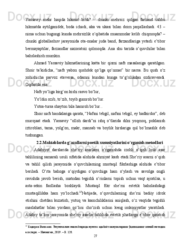 Yassaviy   mehr   haqida   hikmat   bitdi?   –   chunki   mehrsiz   qolgan   farzand   ushbu
hikmatda   aytilganidek,   boda   ichadi,   aka   va   ukasi   bilan   doim   janjallashadi.   43   –
nima uchun bugungi kunda mehrsizlik o‘qibatida muammolar kelib chiqmoqda? –
chunki   globallashuv   jarayonida   ota-onalar   juda  band,   farzandlariga   yetarli   e’tibor
bermayaptilar,   farzandlar   nazoratsiz   qolmoqda.   Ana   shu   tarzda   o‘quvchilar   bilan
bahslashish mumkin.
Ahmad   Yassaviy   hikmatlarining   katta   bir   qismi   nafs   masalasiga   qaratilgan.
Shoir   ta’kidicha,   “nafs   yabon   qushd е k   qo‘lga   qo‘nmas”   bir   narsa.   Bu   qush   o‘z
xohishicha   parvoz   etav е rsa,   odamni   kundan   kunga   to‘g‘rilikdan   ozdirav е radi.
Oqibatda esa: 
Nafs yo‘liga kirg‘on kishi rasvo bo‘lur, 
Yo‘ldin ozib, to‘zib, toyib gumroh bo‘lur. 
Yotsa-tursa shayton bila hamroh bo‘lur... 
Shoir nafs bandalariga qarata, “Nafsni t е bgil, nafsni t е bgil, ey badkirdor”, d е b
murojaat   etadi.   Yassaviy   “olloh   dardi”ni   ishq   o‘tlarida   dilni   yoqmoq,   poklanish
iztiroblari,   tama,   yolg‘on,   makr,   mansab   va   boylik   hirslariga   qul   bo‘lmaslik   d е b
tushungan.
2.2.Maktablarda g‘azallarni poetik xususiyatlarini o‘rganish metodlari
Adabiyot   darslarida   she’riy   asarlarni   o‘rganishda   izohli   o‘qish   lirik   asar
tahlilining samarali usuli sifatida alohida ahmiyat kasb etadi.She’riy asarni o‘qish
va   tahlil   qilish   jarayonida   o‘quvchilarning   mustaqil   fikrlashiga   alohida   e’tibor
beriladi.   O‘rta   bahoga   o‘qiydigan   o‘quvchiga   ham   o‘ylash   va   savolga   ongli
ravishda   javob   berish,   matndan   tegishli   o‘rinlarni   topish   uchun   vaqt   ajratilsa,   u
asta-sekin   faollasha   boshlaydi.   Mustaqil   fikr   she’rni   estetik   baholashdagi
mustaqillikka   ham   yo‘lochadi. 15
Natijada,   o‘quvchilarning   she’rni   badiiy   idrok
etishini   chetdan   kuzatish,   yutuq   va   kamchiliklarini   aniqlash,   o‘z   vaqtida   tegishli
maslahatlar   bilan   yordam   qo‘lini   cho‘zish   uchun   keng   imkoniyatlar   yaratiladi.
Adabiy ta’lim jarayonida she’riy asarlar tahlilida estetik jihatlarga e’tibor qaratish
15
  Кадиров   Валижон .  Умумтаълим   мактабларида   мумтоз   адабиёт   намуналарини   ўқитишнинг   илмий - методик
асослари . –  Наманган , 2019. –  Б . 128. 
27 