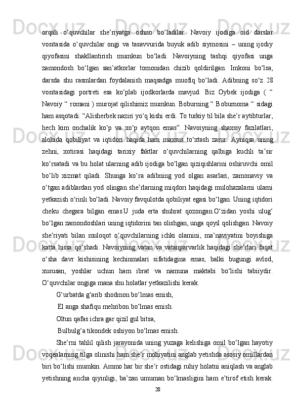 orqali   o‘quvchilar   she’riyatga   oshno   bo‘ladilar.   Navoiy   ijodiga   oid   darslar
vositasida   o‘quvchilar   ongi   va   tasavvurida   buyuk   adib   siymosini   –   uning   ijodiy
qiyofasini   shakllantirish   mumkun   bo‘ladi.   Navoiyning   tashqi   qiyofasi   unga
zamondosh   bo‘lgan   san’atkorlar   tomonidan   chizib   qoldirilgan.   Imkoni   bo‘lsa,
darsda   shu   rasmlardan   foydalanish   maqsadga   muofiq   bo‘ladi.   Adibning   so‘z   28
vositasidagi   portreti   esa   ko‘plab   ijodkorlarda   mavjud.   Biz   Oybek   ijodiga   (   “
Navoiy “ romani ) murojat qilishimiz mumkun. Boburning “ Boburnoma “ sidagi
ham asqotadi: “Alisherbek naziri yo‘q kishi erdi. To turkiy til bila she’r aytibturlar,
hech   kim   onchalik   ko‘p   va   xo‘p   aytqon   emas”.   Navoiyning   shaxsiy   fazilatlari,
alohida   qobiliyat   va   iqtidori   haqida   ham   maxsus   to‘xtash   zarur.   Ayniqsa   uning
zehni,   xotirasi   haqidagi   tarixiy   faktlar   o‘quvchilarning   qalbiga   kuchli   ta’sir
ko‘rsatadi va bu holat ularning adib ijodiga bo‘lgan qiziqishlarini oshiruvchi omil
bo‘lib   xizmat   qiladi.   Shunga   ko‘ra   adibning   yod   olgan   asarlari,   zamonaviy   va
o‘tgan adiblardan yod olingan she’rlarning miqdori haqidagi mulohazalarni ularni
yetkazish o‘rinli bo‘ladi. Navoiy favqulotda qobiliyat egasi bo‘lgan. Uning iqtidori
cheku   chegara   bilgan   emas.U   juda   erta   shuhrat   qozongan.O‘zidan   yoshi   ulug‘
bo‘lgan zamondoshlari uning iqtidorini tan olishgan, unga qoyil qolishgan. Navoiy
she’riyati   bilan   muloqot   o‘quvchilarning   ichki   olamini,   ma’naviyatini   boyishiga
katta   hissa   qo‘shadi.   Navoiyning   vatan   va   vatanparvarlik   haqidagi   she’rlari   faqat
o‘sha   davr   kishisining   kechinmalari   sifatidagina   emas,   balki   bugungi   avlod,
xususan,   yoshlar   uchun   ham   ibrat   va   namuna   maktabi   bo‘lishi   tabiiydir.
O‘quvchilar ongiga mana shu holatlar yetkazilishi kerak. 
G‘urbatda g‘arib shodmon bo‘lmas emish,
 El anga shafiqu mehribon bo‘lmas emish. 
Oltun qafas ichra gar qizil gul bitsa,
 Bulbulg‘a tikondek oshiyon bo‘lmas emish. 
She’rni   tahlil   qilish   jarayonida   uning   yuzaga   kelishiga   omil   bo‘lgan   hayotiy
voqealarning tilga olinishi ham she’r mohiyatini anglab yetishda asosiy omillardan
biri bo‘lishi mumkin. Ammo har bir she’r ostidagi ruhiy holatni aniqlash va anglab
yetishning  ancha  qiyinligi,  ba’zan umuman  bo‘lmasligini  ham   e’tirof   etish  kerak.
28 