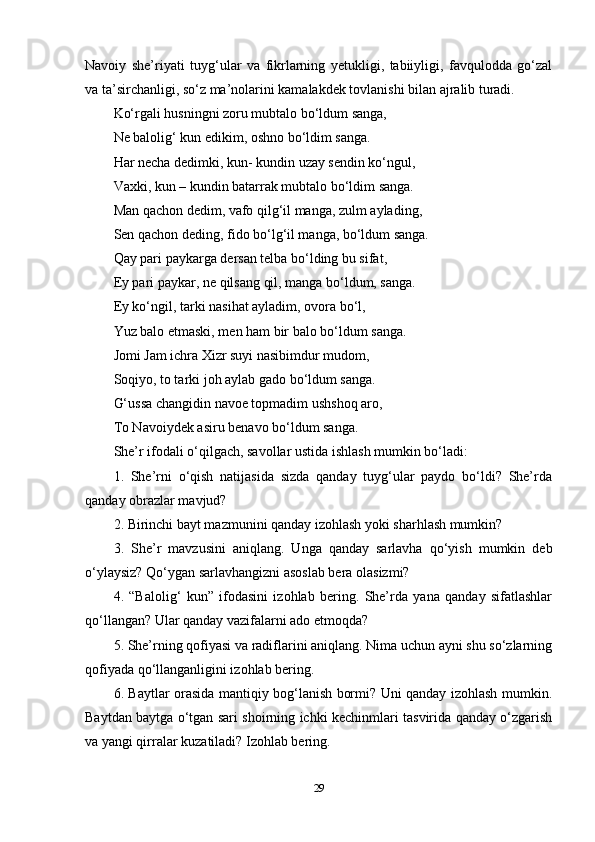 Navoiy   she’riyati   tuyg‘ular   va   fikrlarning   yetukligi,   tabiiyligi,   favqulodda   go‘zal
va ta’sirchanligi, so‘z ma’nolarini kamalakdek tovlanishi bilan ajralib turadi. 
Ko‘rgali husningni zoru mubtalo bo‘ldum sanga, 
Ne balolig‘ kun edikim, oshno bo‘ldim sanga. 
Har necha dedimki, kun- kundin uzay sendin ko‘ngul, 
Vaxki, kun – kundin batarrak mubtalo bo‘ldim sanga. 
Man qachon dedim, vafo qilg‘il manga, zulm aylading,
Sen qachon deding, fido bo‘lg‘il manga, bo‘ldum sanga. 
Qay pari paykarga dersan telba bo‘lding bu sifat, 
Ey pari paykar, ne qilsang qil, manga bo‘ldum, sanga. 
Ey ko‘ngil, tarki nasihat ayladim, ovora bo‘l, 
Yuz balo etmaski, men ham bir balo bo‘ldum sanga. 
Jomi Jam ichra Xizr suyi nasibimdur mudom, 
Soqiyo, to tarki joh aylab gado bo‘ldum sanga. 
G‘ussa changidin navoe topmadim ushshoq aro, 
To Navoiydek asiru benavo bo‘ldum sanga. 
She’r ifodali o‘qilgach, savollar ustida ishlash mumkin bo‘ladi: 
1.   She’rni   o‘qish   natijasida   sizda   qanday   tuyg‘ular   paydo   bo‘ldi?   She’rda
qanday obrazlar mavjud? 
2. Birinchi bayt mazmunini qanday izohlash yoki sharhlash mumkin? 
3.   She’r   mavzusini   aniqlang.   Unga   qanday   sarlavha   qo‘yish   mumkin   deb
o‘ylaysiz? Qo‘ygan sarlavhangizni asoslab bera olasizmi? 
4.   “Balolig‘   kun”   ifodasini   izohlab   bering.   She’rda   yana   qanday   sifatlashlar
qo‘llangan? Ular qanday vazifalarni ado etmoqda? 
5. She’rning qofiyasi va radiflarini aniqlang. Nima uchun ayni shu so‘zlarning
qofiyada qo‘llanganligini izohlab bering. 
6. Baytlar orasida mantiqiy bog‘lanish bormi? Uni qanday izohlash mumkin.
Baytdan baytga o‘tgan sari shoirning ichki kechinmlari tasvirida qanday o‘zgarish
va yangi qirralar kuzatiladi? Izohlab bering. 
29 