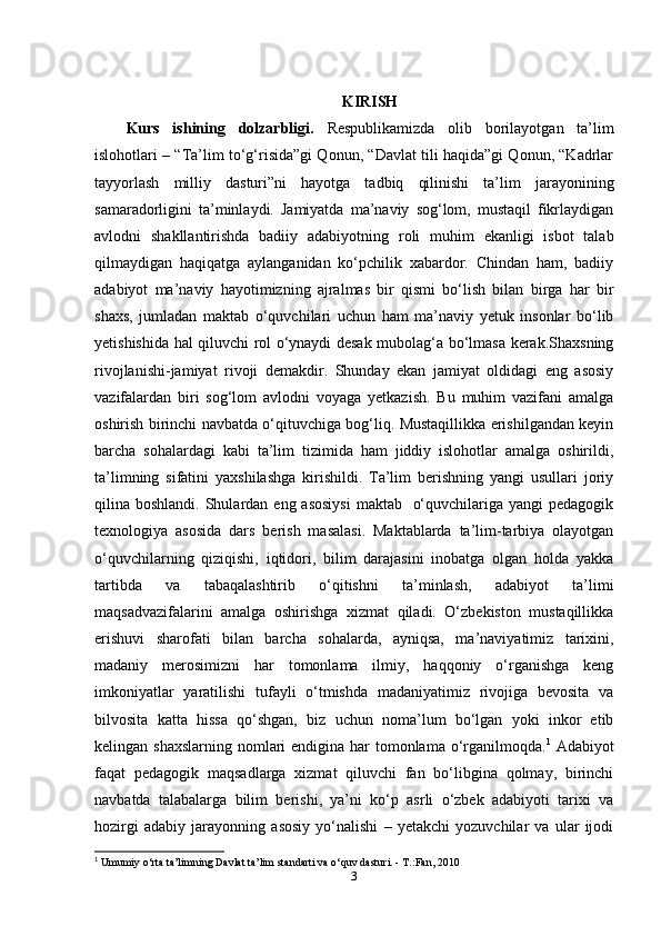 KIRISH
Kurs   ishining   dolzarbligi.   Respublikamizda   olib   borilayotgan   ta’lim
islohotlari – “Ta’lim to‘g‘risida”gi Qonun, “Davlat tili haqida”gi Qonun, “Kadrlar
tayyorlash   milliy   dasturi”ni   hayotga   tadbiq   qilinishi   ta’lim   jarayonining
samaradorligini   ta’minlaydi.   Jamiyatda   ma’naviy   sog‘lom,   mustaqil   fikrlaydigan
avlodni   shakllantirishda   badiiy   adabiyotning   roli   muhim   ekanligi   isbot   talab
qilmaydigan   haqiqatga   aylanganidan   ko‘pchilik   xabardor.   Chindan   ham,   badiiy
adabiyot   ma’naviy   hayotimizning   ajralmas   bir   qismi   bo‘lish   bilan   birga   har   bir
shaxs,   jumladan   maktab   o‘quvchilari   uchun   ham   ma’naviy   yetuk   insonlar   bo‘lib
yetishishida hal qiluvchi rol o‘ynaydi desak mubolag‘a bo‘lmasa kerak.Shaxsning
rivojlanishi-jamiyat   rivoji   demakdir.   Shunday   ekan   jamiyat   oldidagi   eng   asosiy
vazifalardan   biri   sog‘lom   avlodni   voyaga   yetkazish.   Bu   muhim   vazifani   amalga
oshirish birinchi navbatda o‘qituvchiga bog‘liq. Mustaqillikka erishilgandan keyin
barcha   sohalardagi   kabi   ta’lim   tizimida   ham   jiddiy   islohotlar   amalga   oshirildi,
ta’limning   sifatini   yaxshilashga   kirishildi.   Ta’lim   berishning   yangi   usullari   joriy
qilina boshlandi. Shulardan eng asosiysi  maktab   o‘quvchilariga yangi  pedagogik
texnologiya   asosida   dars   berish   masalasi.   Maktablarda   ta’lim-tarbiya   olayotgan
o‘quvchilarning   qiziqishi,   iqtidori,   bilim   darajasini   inobatga   olgan   holda   yakka
tartibda   va   tabaqalashtirib   o‘qitishni   ta’minlash,   adabiyot   ta’limi
maqsadvazifalarini   amalga   oshirishga   xizmat   qiladi.   O‘zbekiston   mustaqillikka
erishuvi   sharofati   bilan   barcha   sohalarda,   ayniqsa,   ma’naviyatimiz   tarixini,
madaniy   merosimizni   har   tomonlama   ilmiy,   haqqoniy   o‘rganishga   keng
imkoniyatlar   yaratilishi   tufayli   o‘tmishda   madaniyatimiz   rivojiga   bevosita   va
bilvosita   katta   hissa   qo‘shgan,   biz   uchun   noma’lum   bo‘lgan   yoki   inkor   etib
kelingan shaxslarning  nomlari  endigina har  tomonlama o‘rganilmoqda. 1
  Adabiyot
faqat   pedagogik   maqsadlarga   xizmat   qiluvchi   fan   bo‘libgina   qolmay,   birinchi
navbatda   talabalarga   bilim   berishi,   ya’ni   ko‘p   asrli   o‘zbek   adabiyoti   tarixi   va
hozirgi   adabiy   jarayonning   asosiy   yo‘nalishi   –   yetakchi   yozuvchilar   va   ular   ijodi
1
 Umumiy o‘rta ta’limning Davlat ta’lim standarti va o‘quv dasturi. - T.:Fan, 2010
3 