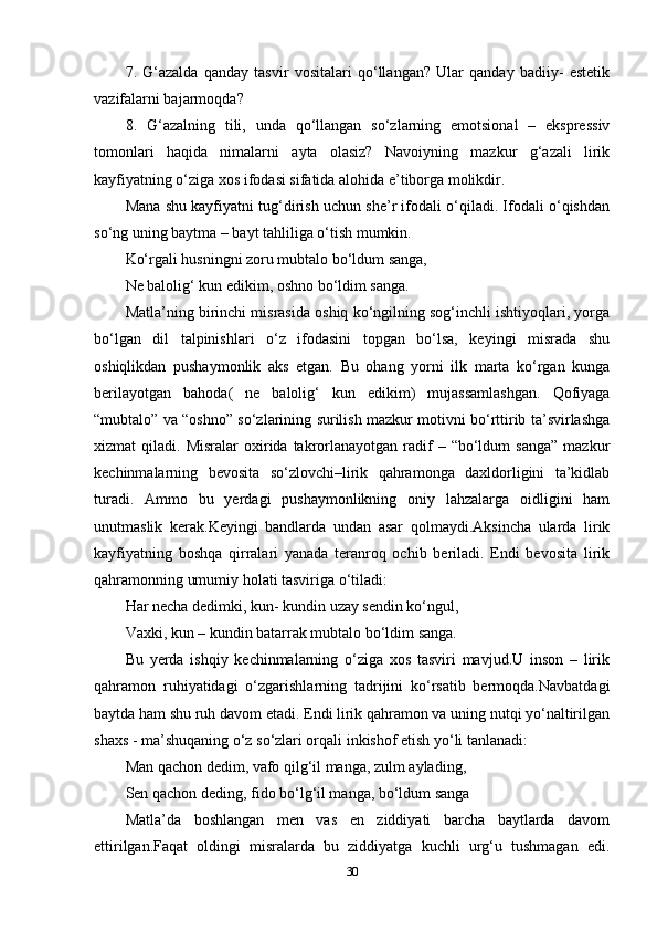 7.   G‘azalda   qanday   tasvir   vositalari   qo‘llangan?   Ular   qanday   badiiy-   estetik
vazifalarni bajarmoqda? 
8.   G‘azalning   tili,   unda   qo‘llangan   so‘zlarning   emotsional   –   ekspressiv
tomonlari   haqida   nimalarni   ayta   olasiz?   Navoiyning   mazkur   g‘azali   lirik
kayfiyatning o‘ziga xos ifodasi sifatida alohida e’tiborga molikdir. 
Mana shu kayfiyatni tug‘dirish uchun she’r ifodali o‘qiladi. Ifodali o‘qishdan
so‘ng uning baytma – bayt tahliliga o‘tish mumkin. 
Ko‘rgali husningni zoru mubtalo bo‘ldum sanga, 
Ne balolig‘ kun edikim, oshno bo‘ldim sanga. 
Matla’ning birinchi misrasida oshiq ko‘ngilning sog‘inchli ishtiyoqlari, yorga
bo‘lgan   dil   talpinishlari   o‘z   ifodasini   topgan   bo‘lsa,   keyingi   misrada   shu
oshiqlikdan   pushaymonlik   aks   etgan.   Bu   ohang   yorni   ilk   marta   ko‘rgan   kunga
berilayotgan   bahoda(   ne   balolig‘   kun   edikim)   mujassamlashgan.   Qofiyaga
“mubtalo” va “oshno” so‘zlarining surilish mazkur motivni bo‘rttirib ta’svirlashga
xizmat   qiladi.  Misralar  oxirida  takrorlanayotgan  radif   –  “bo‘ldum  sanga”  mazkur
kechinmalarning   bevosita   so‘zlovchi–lirik   qahramonga   daxldorligini   ta’kidlab
turadi.   Ammo   bu   yerdagi   pushaymonlikning   oniy   lahzalarga   oidligini   ham
unutmaslik   kerak.Keyingi   bandlarda   undan   asar   qolmaydi.Aksincha   ularda   lirik
kayfiyatning   boshqa   qirralari   yanada   teranroq   ochib   beriladi.   Endi   bevosita   lirik
qahramonning umumiy holati tasviriga o‘tiladi: 
Har necha dedimki, kun- kundin uzay sendin ko‘ngul, 
Vaxki, kun – kundin batarrak mubtalo bo‘ldim sanga. 
Bu   yerda   ishqiy   kechinmalarning   o‘ziga   xos   tasviri   mavjud.U   inson   –   lirik
qahramon   ruhiyatidagi   o‘zgarishlarning   tadrijini   ko‘rsatib   bermoqda.Navbatdagi
baytda ham shu ruh davom etadi. Endi lirik qahramon va uning nutqi yo‘naltirilgan
shaxs - ma’shuqaning o‘z so‘zlari orqali inkishof etish yo‘li tanlanadi: 
Man qachon dedim, vafo qilg‘il manga, zulm aylading, 
Sen qachon deding, fido bo‘lg‘il manga, bo‘ldum sanga 
Matla’da   boshlangan   men   vas   en   ziddiyati   barcha   baytlarda   davom
ettirilgan.Faqat   oldingi   misralarda   bu   ziddiyatga   kuchli   urg‘u   tushmagan   edi.
30 