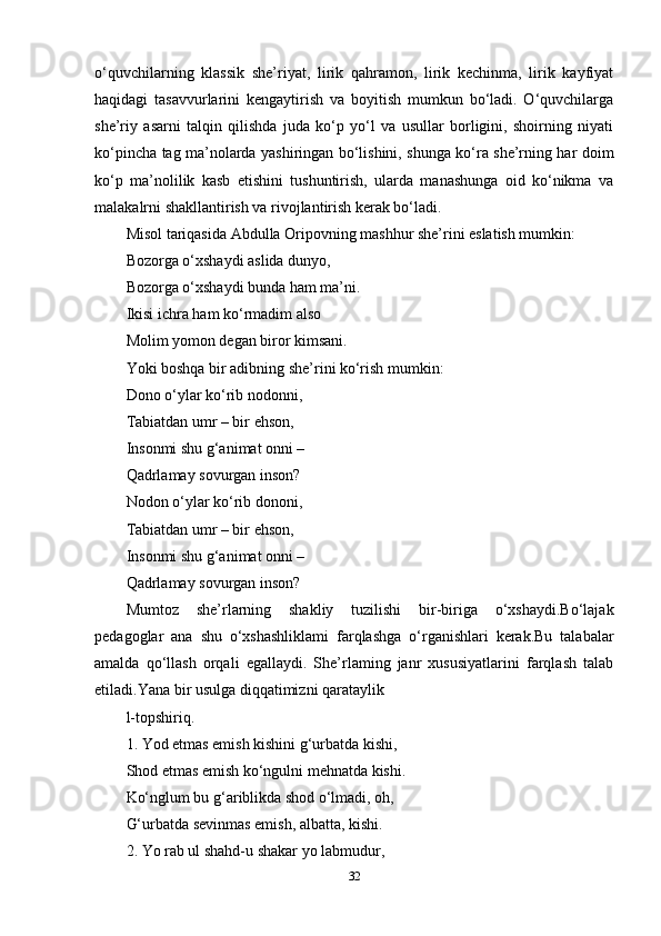 o‘quvchilarning   klassik   she’riyat,   lirik   qahramon,   lirik   kechinma,   lirik   kayfiyat
haqidagi   tasavvurlarini   kengaytirish   va   boyitish   mumkun   bo‘ladi.   O‘quvchilarga
she’riy   asarni   talqin   qilishda   juda   ko‘p   yo‘l   va   usullar   borligini,   shoirning   niyati
ko‘pincha tag ma’nolarda yashiringan bo‘lishini, shunga ko‘ra she’rning har doim
ko‘p   ma’nolilik   kasb   etishini   tushuntirish,   ularda   manashunga   oid   ko‘nikma   va
malakalrni shakllantirish va rivojlantirish kerak bo‘ladi. 
Misol tariqasida Abdulla Oripovning mashhur she’rini eslatish mumkin:
Bozorga o‘xshaydi aslida dunyo, 
Bozorga o‘xshaydi bunda ham ma’ni. 
Ikisi ichra ham ko‘rmadim also 
Molim yomon degan biror kimsani. 
Yoki boshqa bir adibning she’rini ko‘rish mumkin: 
Dono o‘ylar ko‘rib nodonni, 
Tabiatdan umr – bir ehson,  
Insonmi shu g‘animat onni – 
Qadrlamay sovurgan inson? 
Nodon o‘ylar ko‘rib dononi, 
Tabiatdan umr – bir ehson, 
Insonmi shu g‘animat onni – 
Qadrlamay sovurgan inson? 
Mumtoz   she’rlarning   shakliy   tuzilishi   bir-biriga   o‘xshaydi.Bo‘lajak
pedagoglar   ana   shu   o‘xshashliklami   farqlashga   o‘rganishlari   kerak.Bu   talabalar
amalda   qo‘llash   orqali   egallaydi.   She’rlaming   janr   xususiyatlarini   farqlash   talab
etiladi.Yana bir usulga diqqatimizni qarataylik 
l-topshiriq. 
1. Yod etmas emish kishini g‘urbatda kishi, 
Shod etmas emish ko‘ngulni mehnatda kishi. 
Ko‘nglum bu g‘ariblikda shod o‘lmadi, oh, 
G‘urbatda sevinmas emish, albatta, kishi. 
2. Yo rab ul shahd-u shakar yo labmudur, 
32 