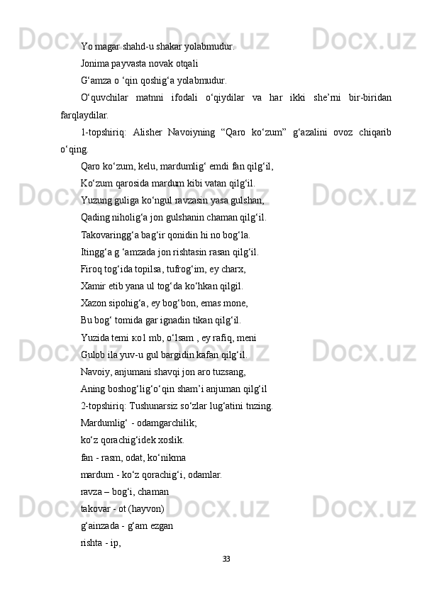 Yo magar shahd-u shakar yolabmudur. 
Jonima payvasta novak otqali 
G‘amza o ‘qin qoshig‘a yolabmudur. 
O‘quvchilar   matnni   ifodali   o‘qiydilar   va   har   ikki   she’rni   bir-biridan
farqlaydilar. 
1-topshiriq:   Alisher   Navoiyning   “Qaro   ko‘zum”   g‘azalini   ovoz   chiqarib
o‘qing. 
Qaro ko‘zum, kelu, mardumlig‘ emdi fan qilg‘il, 
Ko‘zum qarosida mardum kibi vatan qilg‘il.  
Yuzung guliga ko‘ngul ravzasin yasa gulshan, 
Qading niholig‘a jon gulshanin chaman qilg‘il. 
Takovaringg‘a bag‘ir qonidin hi no bog‘la. 
Itingg‘a g ‘amzada jon rishtasin rasan qilg‘il. 
Firoq tog‘ida topilsa, tufrog‘im, ey charx, 
Xamir etib yana ul tog‘da ko‘hkan qilgil. 
Xazon sipohig‘a, ey bog‘bon, emas mone, 
Bu bog‘ tomida gar ignadin tikan qilg‘il. 
Yuzida temi  ко 1 mb, o‘lsam , ey rafiq, meni 
Gulob ila yuv-u gul bargidin kafan qilg‘il. 
Navoiy, anjumani shavqi jon aro tuzsang, 
Aning boshog‘lig‘o‘qin sham’i anjuman qilg‘il 
2-topshiriq: Tushunarsiz so‘zlar lug‘atini tnzing. 
Mardumlig‘ - odamgarchilik; 
ko‘z qorachig‘idek xoslik. 
fan - rasm, odat, ko‘nikma 
mardum - ko‘z qorachig‘i, odamlar. 
ravza – bog‘i, chaman 
takovar - ot (hayvon) 
g‘ainzada - g‘am ezgan 
rishta - ip, 
33 