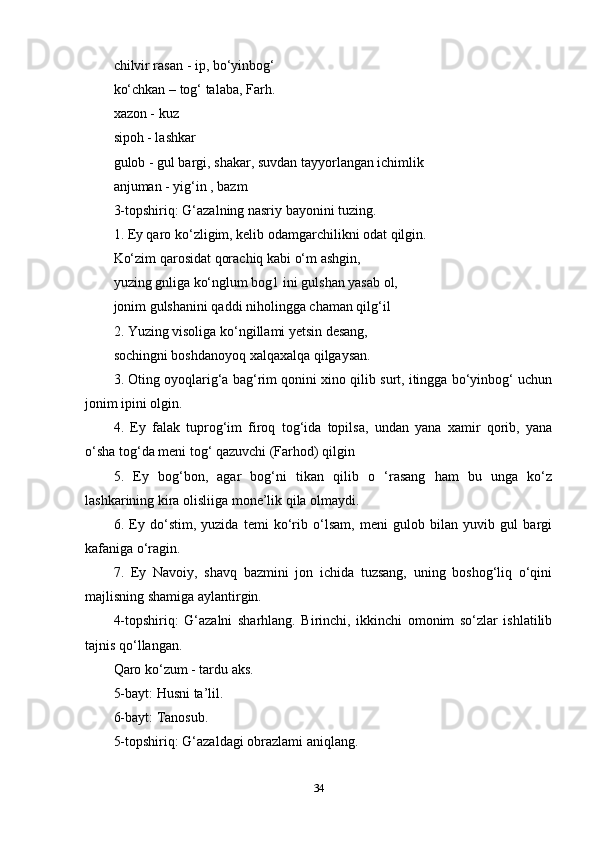 chilvir rasan - ip, bo‘yinbog‘ 
ko‘chkan – tog‘ talaba, Farh. 
xazon - kuz 
sipoh - lashkar 
gulob - gul bargi, shakar, suvdan tayyorlangan ichimlik 
anjuman - yig‘in , bazm 
3-topshiriq: G‘azalning nasriy bayonini tuzing. 
1. Ey qaro ko‘zligim, kelib odamgarchilikni odat qilgin. 
Ko‘zim qarosidat qorachiq kabi o‘m ashgin, 
yuzing gnliga ko‘nglum bog1 ini gulshan yasab ol, 
jonim gulshanini qaddi niholingga chaman qilg‘il 
2. Yuzing visoliga ko‘ngillami yetsin desang, 
sochingni boshdanoyoq xalqaxalqa qilgaysan. 
3. Oting oyoqlarig‘a bag‘rim qonini xino qilib surt, itingga bo‘yinbog‘ uchun
jonim ipini olgin.
4.   Ey   falak   tuprog‘im   firoq   tog‘ida   topilsa,   undan   yana   xamir   qorib,   yana
o‘sha tog‘da meni tog‘ qazuvchi (Farhod) qilgin 
5.   Ey   bog‘bon,   agar   bog‘ni   tikan   qilib   o   ‘rasang   ham   bu   unga   ko‘z
lashkarining kira olisliiga mone’lik qila olmaydi.
6.   Ey   do‘stim,   yuzida   temi   ko‘rib   o‘lsam,   meni   gulob   bilan   yuvib   gul   bargi
kafaniga o‘ragin.
7.   Ey   Navoiy,   shavq   bazmini   jon   ichida   tuzsang,   uning   boshog‘liq   o‘qini
majlisning shamiga aylantirgin. 
4-topshiriq:   G‘azalni   sharhlang.   Birinchi,   ikkinchi   omonim   so‘zlar   ishlatilib
tajnis qo‘llangan. 
Qaro ko‘zum - tardu aks. 
5-bayt: Husni ta’lil. 
6-bayt: Tanosub. 
5-topshiriq: G‘azaldagi obrazlami aniqlang. 
34 