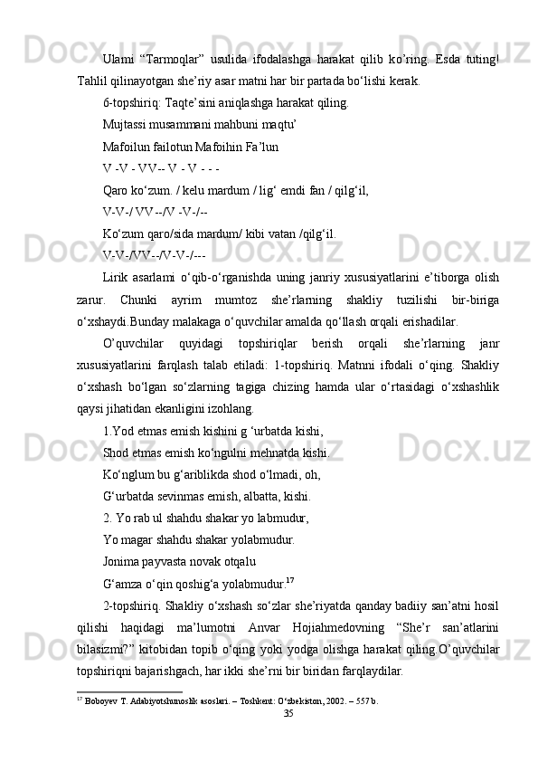 Ulami   “Tarmoqlar”   usulida   ifodalashga   harakat   qilib   k о ’ring.   Esda   tuting!
Tahlil qilinayotgan she’riy asar matni har bir partada bo‘lishi kerak. 
6-topshiriq: Taqte’sini aniqlashga harakat qiling. 
Mujtassi musammani mahbuni maqtu’ 
Mafoilun failotun Mafoihin Fa’lun 
V -V - VV-- V - V - - - 
Qaro ko‘zum. / kelu mardum / lig‘ emdi fan / qilg‘il, 
V-V-/ VV--/V -V-/-- 
Ko‘zum qaro/sida mardum/ kibi vatan /qilg‘il. 
V-V-/VV--/V-V-/--- 
Lirik   asarlami   o‘qib-o‘rganishda   uning   janriy   xususiyatlarini   e’tiborga   olish
zarur.   Chunki   ayrim   mumtoz   she’rlarning   shakliy   tuzilishi   bir-biriga
o‘xshaydi.Bunday malakaga o‘quvchilar amalda qo‘llash orqali erishadilar. 
O’quvchilar   quyidagi   topshiriqlar   berish   orqali   she’rlarning   janr
xususiyatlarini   farqlash   talab   etiladi:   1-topshiriq.   Matnni   ifodali   o‘qing.   Shakliy
o‘xshash   bo‘lgan   so‘zlarning   tagiga   chizing   hamda   ular   o‘rtasidagi   o‘xshashlik
qaysi jihatidan ekanligini izohlang. 
1.Yod etmas emish kishini g ‘urbatda kishi, 
Shod etmas emish ko‘ngulni mehnatda kishi. 
Ko‘nglum bu g‘ariblikda shod o‘lmadi, oh, 
G‘urbatda sevinmas emish, albatta, kishi. 
2. Yo rab ul shahdu shakar yo labmudur, 
Yo magar shahdu shakar yolabmudur. 
Jonima payvasta novak otqalu 
G‘amza o‘qin qoshig‘a yolabmudur. 17
 
2-topshiriq. Shakliy o‘xshash so‘zlar she’riyatda qanday badiiy san’atni hosil
qilishi   haqidagi   ma’lumotni   Anvar   Hojiahmedovning   “She’r   san’atlarini
bilasizmi?”   kitobidan   topib   o‘qing   yoki   yodga   olishga   harakat   qiling.O’quvchilar
topshiriqni bajarishgach, har ikki she’rni bir biridan farqlaydilar. 
17
  Boboyev T. Adabiyotshunoslik asoslari. – Toshkent: O‘zbekiston, 2002. – 557 b. 
35 