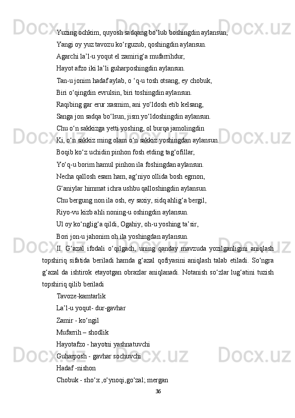 Yuzing ochkim, quyosh sadqang bo‘lub boshingdin aylansun, 
Yangi oy yuz tavozu ko‘rguzub, qoshingdin aylansun. 
Agarchi la’l-u yoqut el zamirig‘a mufarrihdur, 
Hayot afzo iki la’li guharposhingdin aylansun. 
Tan-u jonim hadaf aylab, o ‘q-u tosh otsang, ey chobuk, 
Biri o‘qingdin evrulsin, biri toshingdin aylansun. 
Raqibing gar erur xasmim, ani yo‘ldosh etib kelsang, 
Sanga jon sadqa bo‘lsun, jism yo‘ldoshingdin aylansun. 
Chu o‘n sakkizga yetti yoshing, ol burqa jamolingdin 
Ki, o‘n sakkiz ming olam o‘n sakkiz yoshingdan aylansun. 
Boqib ko‘z uchidin pinhon fosh etding tag‘ofillar, 
Yo‘q-u borim hamul pinhon ila foshingdan aylansun. 
Necha qallosh esam ham, ag‘niyo ollida bosh egmon, 
G‘aniylar himmat ichra ushbu qalloshingdin aylansun. 
Chu bergung non ila osh, ey saxiy, sidq ahlig‘a bergil, 
Riyo-vu kizb ahli noning-u oshingdin aylansun. 
Ul oy ko‘nglig‘a qildi, Ogahiy, oh-u yoshing ta’sir, 
Bori jon-u jahonim oh ila yoshingdan aylansun. 
II.   G‘azal   ifodali   o‘qilgach,   uning   qanday   mavzuda   yozilganligini   aniqlash
topshiriq   sifatida   beriladi   hamda   g‘azal   qofiyasini   aniqlash   talab   etiladi.   So‘ngra
g‘azal   da   ishtirok   etayotgan   obrazlar   aniqlanadi.   Notanish   so‘zlar   lug‘atini   tuzish
topshiriq qilib beriladi 
Tavoze-kamtarlik 
La’l-u yoqut- dur-gavhar 
Zamir - ko‘ngil 
Mufarrih – shodlik 
Hayotafzo - hayotni yashnatuvchi 
Guharposh - gavhar sochuvchi 
Hadaf -nishon 
Chobuk - sho‘x ,o‘ynoqi,go‘zal; mergan 
36 