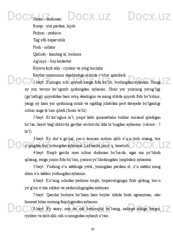 Xasm – dusliman 
Burqa - yuz pardasi, hijob 
Pinhon - yashirin 
Tag‘ofil-beparvolik 
Fosh - oshkor 
Qallosh - kambag‘al, bechora 
Ag‘niyo - boy-badavlat 
Riyovu kizb ahli - riyokor va yolg‘onchilar 
Baytlar mazmunini sharhlashga alohida e’tibor qaratiladi 
1-bayt:  Yuzingni  och. quyosh senga fido bo‘lib, boshingdan aylansin.  Yangi
oy   yuz   tavoze   ko‘rguzib   qoshingdan   aylansin.   Shoir   yor   yuzining   yorug‘ligi
(go‘zalligi) quyoshdan ham ortiq ekanligini va uning oldida quyosh fido bo‘lishini,
yangi   oy   ham   yor   qoshining   nozik   va   egikligi   jihatidan   past   darajada   bo‘lganligi
uchun unga ta’zim qiladi.(husni ta’lil) 
2-bayt:   El   ko‘nglini   la’l,   yoqut   kabi   qimmatbaho   toshlar   xursand   qiladigan
bo‘lsa, hayot bag‘ishlovchi gavhar sochuvchi ikki la’lingdan aylansun. (istiora - 2
la’l) 
3-bayt:   Ey   sho‘x   go‘zal,   jon-u   tanimni   nishon   qilib   o‘q-u   tosh   otsang,   biri
o‘qingdan biri toshingdan aylansun. Laf-nashr jon-o‘q, tanatosh 
4-bayt:   Raqib   garchi   men   uchun   dushman   bo‘lsa-da,   agar   uni   yo‘ldosh
qilsang, senga jonim fido bo‘lsin, jismim yo‘ldoshingdan (raqibdan) aylansun 
5-bayt:   Yoshing   o‘n   sakkizga   yetdi,   yuzingdan   pardani   ol,   o‘n   sakkiz   ming
olam o‘n sakkiz yoshingdan aylansin. 
6-bayt:   Ko‘zing   uchidan   yashirin   boqib,   beparvoligingni   fosh   qilding,   bor-u
yo‘g‘im o‘sha oshkor va yashirinligingdan aylansin. 
7-bayt:   Qancha   bechora   bo‘lsam   ham   boylar   oldida   bosh   egmayman,   ular
himmat bilan mening faqirligimdan aylansin. 
8-bayt:   Ey   saxiy,   non   va   osh   bermoqchi   bo‘lsang,   sadoqat   ahliga   bergin,
riyokor va kizb ahli osh-u nonigndan aylanib o‘tsin. 
37 