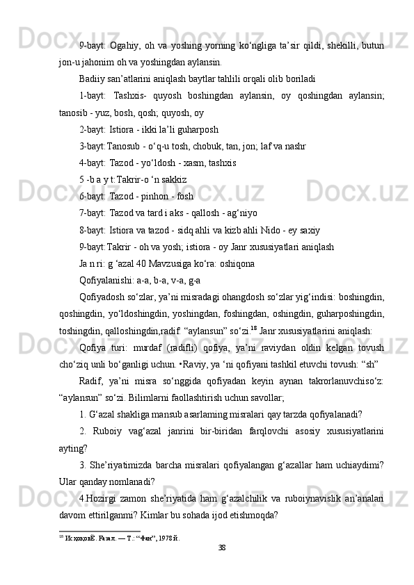 9-bayt:   Ogahiy,   oh   va   yoshing   yorning   ko‘ngliga   ta’sir   qildi,   shekilli,   butun
jon-u jahonim oh va yoshingdan aylansin. 
Badiiy san’atlarini aniqlash baytlar tahlili orqali olib boriladi 
1-bayt:   Tashxis-   quyosh   boshingdan   aylansin,   oy   qoshingdan   aylansin;
tanosib - yuz, bosh, qosh; quyosh, oy
2-bayt: Istiora - ikki la’li guharposh 
3-bayt:Tanosub - o‘q-u tosh, chobuk, tan, jon; laf va nashr 
4-bayt: Tazod - yo‘ldosh - xasm, tashxis 
5 -b a y t:Takrir-o ‘n sakkiz 
6-bayt: Tazod - pinhon - fosh 
7-bayt: Tazod va tard i aks - qallosh - ag‘niyo 
8-bayt: Istiora va tazod - sidq ahli va kizb ahli Nido - ey saxiy 
9-bayt:Takrir - oh va yosh; istiora - oy Janr xususiyatlari aniqlash
Ja n ri: g ‘azal 40 Mavzusiga ko‘ra: oshiqona 
Qofiyalanishi: a-a, b-a, v-a, g-a 
Qofiyadosh so‘zlar, ya’ni misradagi ohangdosh so‘zlar yig‘indisi: boshingdin,
qoshingdin, yo‘ldoshingdin, yoshingdan, foshingdan, oshingdin, guharposhingdin,
toshingdin, qalloshingdin,radif: “aylansun” so‘zi. 18
 Janr xususiyatlarini aniqlash: 
Qofiya   turi:   murdaf   (radifli)   qofiya,   ya’ni   raviydan   oldin   kelgan   tovush
cho‘ziq unli bo‘ganligi uchun. •Raviy, ya ‘ni qofiyani tashkil etuvchi tovush: “sh”
Radif,   ya’ni   misra   so‘nggida   qofiyadan   keyin   aynan   takrorlanuvchiso‘z:
“aylansun” so‘zi. Bilimlarni faollashtirish uchun savollar; 
1. G‘azal shakliga mansub asarlaming misralari qay tarzda qofiyalanadi? 
2.   Ruboiy   vag‘azal   janrini   bir-biridan   farqlovchi   asosiy   xususiyatlarini
ayting? 
3.   She’riyatimizda   barcha   misralari   qofiyalangan   g‘azallar   ham   uchiaydimi?
Ular qanday nomlanadi? 
4.Hozirgi   zamon   she’riyatida   ham   g‘azalchilik   va   ruboiynavislik   an’analari
davom ettirilganmi? Kimlar bu sohada ijod etishmoqda? 
18
  ИсҳоқовЁ . Fa з a л . —  Т .: “ Фан ”, 1978  й . 
38 