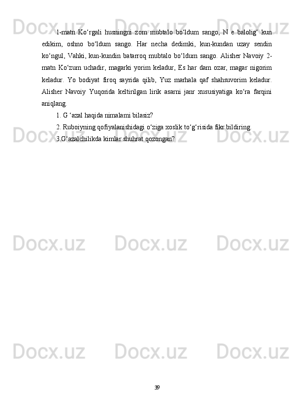 1-matn   Ko‘rgali   husningni   zom   mubtalo   bo‘ldum   sango,   N   e   balolig‘   kun
edikim,   oshno   bo‘ldum   sango.   Har   necha   dedimki,   kun-kundan   uzay   sendin
ko‘ngul,   Vahki,   kun-kundin   batarroq   mubtalo   bo‘ldum   sango.   Alisher   Navoiy   2-
matn   Ko‘zum   uchadir,   magarki   yorim   keladur,   Es   har   dam   ozar,   magar   nigorim
keladur.   Yo   bodiyat   firoq   sayrida   qilib,   Yuz   marhala   qaf   shahsuvorim   keladur.
Alisher   Navoiy   Yuqorida   keltirilgan   lirik   asarni   janr   xususiyatiga   ko‘ra   farqini
aniqlang. 
1. G ‘azal haqida nimalami bilasiz? 
2. Ruboiyning qofiyalanishidagi o‘ziga xoslik to‘g‘risida fikr bildiring. 
3.G‘azalchilikda kimlar shuhrat qozongan?
39 