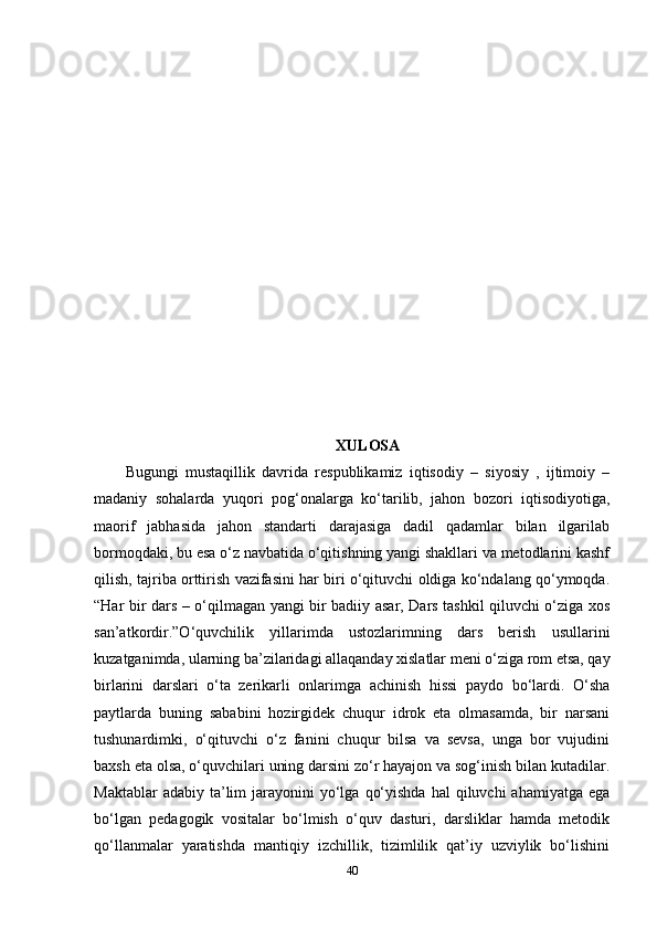 Х ULOSA
Bugungi   mustaqillik   davrida   respublikamiz   iqtisodiy   –   siyosiy   ,   ijtimoiy   –
madaniy   sohalarda   yuqori   pog‘onalarga   ko‘tarilib,   jahon   bozori   iqtisodiyotiga,
maorif   jabhasida   jahon   standarti   darajasiga   dadil   qadamlar   bilan   ilgarilab
bormoqdaki, bu esa o‘z navbatida o‘qitishning yangi shakllari va metodlarini kashf
qilish, tajriba orttirish vazifasini har biri o‘qituvchi oldiga ko‘ndalang qo‘ymoqda.
“Har bir dars – o‘qilmagan yangi bir badiiy asar, Dars tashkil qiluvchi o‘ziga xos
san’atkordir.”O‘quvchilik   yillarimda   ustozlarimning   dars   berish   usullarini
kuzatganimda, ularning ba’zilaridagi allaqanday xislatlar meni o‘ziga rom etsa, qay
birlarini   darslari   o‘ta   zerikarli   onlarimga   achinish   hissi   paydo   bo‘lardi.   O‘sha
paytlarda   buning   sababini   hozirgidek   chuqur   idrok   eta   olmasamda,   bir   narsani
tushunardimki,   o‘qituvchi   o‘z   fanini   chuqur   bilsa   va   sevsa,   unga   bor   vujudini
baxsh eta olsa, o‘quvchilari uning darsini zo‘r hayajon va sog‘inish bilan kutadilar.
Maktablar   adabiy ta’lim  jarayonini   yo‘lga  qo‘yishda  hal   qiluvchi  ahamiyatga  ega
bo‘lgan   pedagogik   vositalar   bo‘lmish   o‘quv   dasturi,   darsliklar   hamda   metodik
qo‘llanmalar   yaratishda   mantiqiy   izchillik,   tizimlilik   qat’iy   uzviylik   bo‘lishini
40 