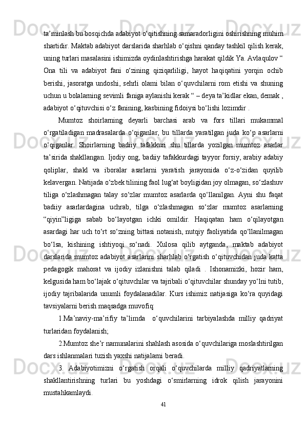 ta’minlash bu bosqichda adabiyot o‘qitishning samaradorligini oshirishning muhim
shartidir. Maktab adabiyot darslarida sharhlab o‘qishni qanday tashkil qilish kerak,
uning turlari masalasini ishimizda oydinlashtirishga harakat qildik Ya. Avlaqulov “
Ona   tili   va   adabiyot   fani   o‘zining   qiziqarliligi,   hayot   haqiqatini   yorqin   ochib
berishi,   jasoratga   undoshi,   sehrli   olami   bilan   o‘quvchilarni   rom   etishi   va   shuning
uchun u bolalarning sevimli faniga aylanishi kerak “ – deya ta’kidlar ekan, demak ,
adabiyot o‘qituvchisi o‘z fanining, kasbining fidoiysi bo‘lishi lozimdir . 
Mumtoz   shoirlarning   deyarli   barchasi   arab   va   fors   tillari   mukammal
o‘rgatiladigan   madrasalarda   o‘qiganlar,   bu   tillarda   yaratilgan   juda   ko‘p   asarlarni
o‘qiganlar.   Shoirlarning   badiiy   tafakkuri   shu   tillarda   yozilgan   mumtoz   asarlar
ta’sirida shakllangan. Ijodiy ong, badiiy tafakkurdagi  tayyor forsiy, arabiy adabiy
qoliplar,   shakl   va   iboralar   asarlarni   yaratish   jarayonida   o‘z-o‘zidan   quyilib
kelavergan. Natijada o‘zbek tilining faol lug‘at boyligidan joy olmagan, so‘zlashuv
tiliga   o‘zlashmagan   talay   so‘zlar   mumtoz   asarlarda   qo‘llanilgan.   Ayni   shu   faqat
badiiy   asarlardagina   uchrab,   tilga   o‘zlashmagan   so‘zlar   mumtoz   asarlarning
“qiyin”ligiga   sabab   bo‘layotgan   ichki   omildir.   Haqiqatan   ham   o‘qilayotgan
asardagi  har  uch  to‘rt  so‘zning  bittasi   notanish,  nutqiy  faoliyatida  qo‘llanilmagan
bo‘lsa,   kishining   ishtiyoqi   so‘nadi.   Xulosa   qilib   aytganda,   maktab   adabiyot
darslarida  mumtoz  adabiyot   asarlarini   sharhlab  o‘rgatish   o‘qituvchidan  juda   katta
pedagogik   mahorat   va   ijodiy   izlanishni   talab   qiladi   .   Ishonamizki,   hozir   ham,
kelgusida ham bo‘lajak o‘qituvchilar va tajribali o‘qituvchilar shunday yo‘lni tutib,
ijodiy   tajribalarida   unumli   foydalanadilar.   Kurs   ishimiz   natijasiga   ko‘ra   quyidagi
tavsiyalarni berish maqsadga muvofiq: 
1.Ma’naviy-ma’rifiy   ta’limda     o‘quvchilarini   tarbiyalashda   milliy   qadriyat
turlaridan foydalanish; 
2.Mumtoz she’r namunalarini shahlash asosida o‘quvchilariga moslashtirilgan
dars ishlanmalari tuzish yaxshi natijalarni beradi. 
3.   Adabiyotimizni   o‘rgatish   orqali   o‘quvchilarda   milliy   qadriyatlarning
shakllantirishning   turlari   bu   yoshdagi   o‘smirlarning   idrok   qilish   jarayonini
mustahkamlaydi. 
41 