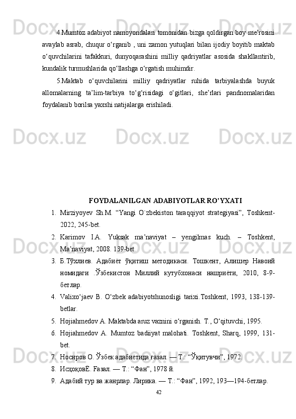 4.Mumtoz adabiyot namoyondalari tomonidan bizga qoldirgan boy me’rosini
avaylab asrab,  chuqur  o‘rganib , uni  zamon yutuqlari  bilan ijodiy boyitib maktab
o‘quvchilarini   tafakkuri,   dunyoqarashini   milliy   qadriyatlar   asosida   shakllantirib,
kundalik turmushlarida qo‘llashga o‘rgatish muhimdir. 
5.Maktab   o‘quvchilarini   milliy   qadriyatlar   ruhida   tarbiyalashda   buyuk
allomalarning   ta’lim-tarbiya   to‘g‘risidagi   o‘gitlari,   she’rlari   pandnomalaridan
foydalanib borilsa yaxshi natijalarga erishiladi.
FOYDALANILGAN ADABIYOTLAR RO’YXATI
1. Mirziyoyev   Sh.M.   “Yangi   O`zbekiston   taraqqiyot   strategiyasi”,   Toshkent-
2022, 245-bet.
2. Karimov   I.A.   Yuksak   ma’naviyat   –   yengilmas   kuch.   –   Toshkent,
Ma’naviyat, 2008.  139-bet. 
3. Б . Тўхлиев .   Адабиёт   ўқитиш   методикаси .   Тошкент,   Алишер   Навоий
номидаги   .Ўзбекистон   Миллий   кутубхонаси   нашриёти,   2010,   8-9-
бетлар.
4. Valixo‘jaev   B.   O‘zbek   adabiyotshunosligi   tarixi.Toshkent,   1993,   138-139-
betlar. 
5. Hojiahmedov A. Maktabda aruz vaznini o‘rganish. T., O‘qituvchi, 1995.
6. Hojiahmedov   A.   Mumtoz   badiiyat   malohati.   Toshkent,   Sharq,   1999,   131-
bet. 
7. Носиров   О .  Ўзбек   адабиётида   ғазал . —  Т .: “ Ўқитувчи ”, 1972. 
8. ИсҳоқовЁ . Fa з a л . —  Т .: “ Фан ”, 1978  й . 
9. Адабий   тур   ва   жанрлар .  Лирика . —  Т .: “ Фан ”, 1992, 193—194- бетлар . 
42 