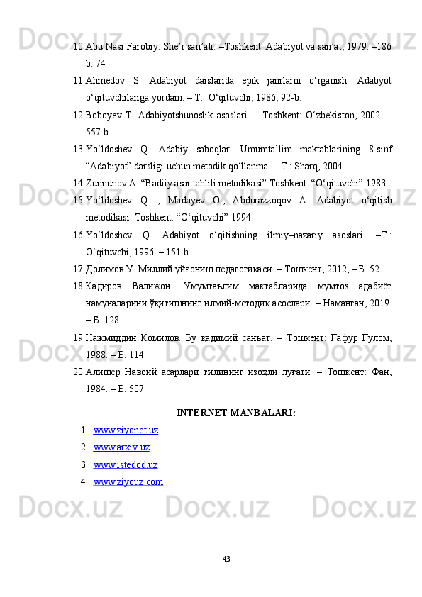 10. Abu Nasr Farobiy. She’r san’ati. –Toshkent: Adabiyot va san’at, 1979. –186
b. 74 
11. Ahmedov   S.   Adabiyot   darslarida   epik   janrlarni   o‘rganish.   Adabyot
o‘qituvchilariga yordam. – T.: O‘qituvchi, 1986, 92-b. 
12. Boboyev   T.   Adabiyotshunoslik   asoslari.   –   Toshkent:   O‘zbekiston,   2002.   –
557 b. 
13. Yo‘ldoshev   Q.   Adabiy   saboqlar.   Umumta’lim   maktablarining   8-sinf
“Adabiyot” darsligi uchun metodik qo‘llanma. – T.: Sharq, 2004.  
14. Zunnunov A. “Badiiy asar tahlili metodikasi” Toshkent: “O‘qituvchi” 1983. 
15. Yo‘ldoshev   Q.   ,   Madayev   O.,   Abdurazzoqov   A.   Adabiyot   o‘qitish
metodikasi. Toshkent: “O‘qituvchi” 1994. 
16. Y о ‘ldoshev   Q.   Adabiyot   о ‘qitishning   ilmiy–nazariy   asoslari.   –T.:
О ‘qituvchi, 1996. – 151 b 
17. Долимов У. Миллий уйғониш педагогикаси. – Тошкент, 2012, – Б. 52. 
18. Кадиров   Валижон.   Умумтаълим   мактабларида   мумтоз   адабиёт
намуналарини ўқитишнинг илмий-методик асослари. – Наманган, 2019.
– Б. 128. 
19. Нажмиддин   Комилов.   Бу   қадимий   санъат.   –   Тошкент:   Ғафур   Ғулом,
1988. – Б. 114. 
20. Aлишер   Навоий   асарлари   тилининг   изоҳли   луғати.   –   Тошкент:   Фан,
1984. – Б. 507.
INTERNET MANBALARI:
1. www.ziyonet.uz   
2. www.arxiv.uz   
3. www.istedod.uz     
4. www.ziyouz.com     
43 