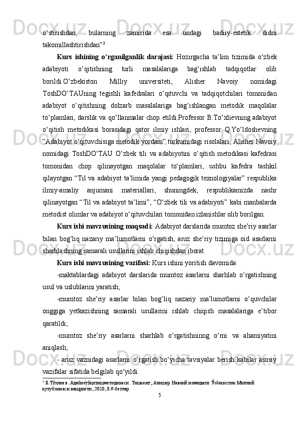 o‘stirishdan,   bularning   zamirida   esa   undagi   badiiy-estetik   didni
takomillashtirishdan” 3
Kurs   ishining   o‘rganilganlik   darajasi:   Hozirgacha   ta’lim   tizimida   o‘zbek
adabiyoti   o‘qitishning   turli   masalalariga   bag‘ishlab   tadqiqotlar   olib
borildi.O‘zbekiston   Milliy   universiteti,   Alisher   Navoiy   nomidagi
ToshDO‘TAUning   tegishli   kafedralari   o‘qituvchi   va   tadqiqotchilari   tomonidan
adabiyot   o‘qitishning   dolzarb   masalalariga   bag‘ishlangan   metodik   maqolalar
to‘plamlari, darslik va qo‘llanmalar chop etildi.Professor B.To‘xlievning adabiyot
o‘qitish   metodikasi   borasidagi   qator   ilmiy   ishlari,   professor   Q.Yo‘ldoshevning
“Adabiyot o‘qituvchisiga metodik yordam” turkumidagi risolalari, Alisher Navoiy
nomidagi   ToshDO‘TAU   O‘zbek   tili   va   adabiyotini   o‘qitish   metodikasi   kafedrasi
tomonidan   chop   qilinayotgan   maqolalar   to‘plamlari,   ushbu   kafedra   tashkil
qilayotgan “Til  va  adabiyot  ta’limida yangi  pedagogik  texnologiyalar” respublika
ilmiy-amaliy   anjumani   materiallari,   shuningdek,   respublikamizda   nashr
qilinayotgan “Til va adabiyot ta’limi”, “O‘zbek tili va adabiyoti” kabi manbalarda
metodist olimlar va adabiyot o‘qituvchilari tomonidan izlanishlar olib borilgan. 
Kurs ishi mavzusining maqsad i:   Adabiyot darslarida mumtoz she’riy asarlar
bilan   bog‘liq   nazariy   ma’lumotlarni   o‘rgatish,   aruz   she’riy   tizimiga   oid   asarlarni
sharhlashning samarali usullarini ishlab chiqishdan iborat.
Kurs ishi mavzusining  vazifasi:  Kurs ishini yoritish davomida: 
-maktablardagi   adabiyot   darslarida   mumtoz   asarlarni   sharhlab   o‘rgatishning
usul va uslublarini yaratish; 
-mumtoz   she’riy   asarlar   bilan   bog‘liq   nazariy   ma’lumotlarni   o‘quvchilar
onggiga   yetkazishning   samarali   usullarini   ishlab   chiqish   masalalariga   e’tibor
qaratildi; 
-mumtoz   she’riy   asarlarni   sharhlab   o‘rgatishninng   o‘rni   va   ahamiyatini
aniqlash; 
-   aruz   vaznidagi   asarlarni   o‘rgatish   bo‘yicha   tavsiyalar   berish   kabilar   asosiy
vazifalar sifatida belgilab qo‘yildi.
3
  Б . Тўхлиев .  АдабиеPтўқитишметодикаси .  Тошкент, Алишер Навоий номидаги Ўзбекистон Миллий 
кутубхонаси нашри
еPти, 2010, 8-9-бетлар.
5 